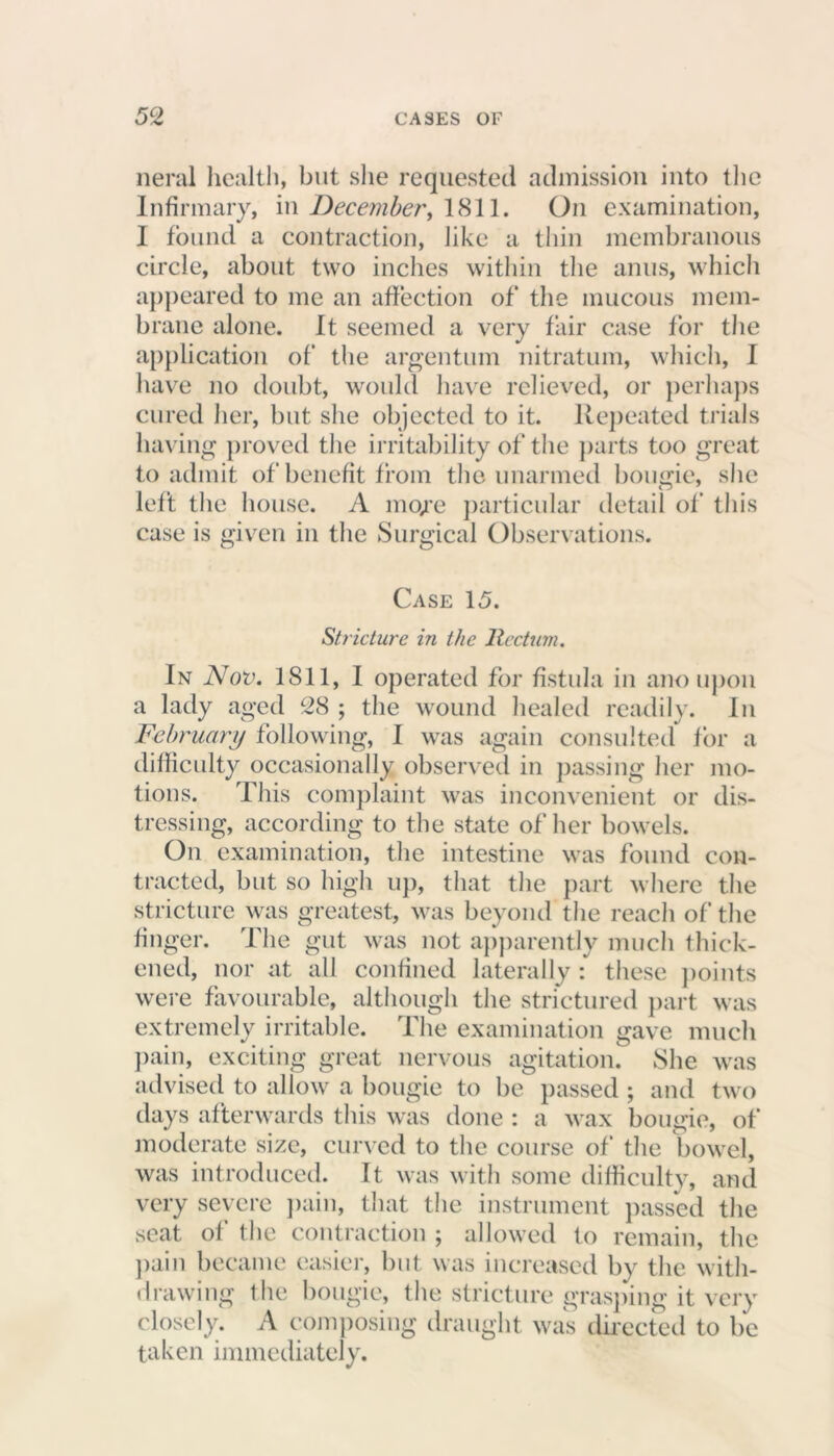 neral health, but she requested admission into the Infirmary, in December, 1811. On examination, I found a contraction, like a thin membranous circle, about two inches within the anus, which appeared to me an affection of the mucous mem- brane alone. It seemed a very fair case for the application of the argentum nitratum, which, I have no doubt, would have relieved, or perhaps cured her, but she objected to it. Repeated trials having proved the irritability of the parts too great to admit of benefit from the unarmed bougie, she left the house. A metre particular detail of this case is given in the Surgical Observations. Case 15. Stricture in the Rectum. In Nov. 1811, I operated for fistula in ano upon a lady aged 28 ; the wound healed readily. In February following, I was again consulted for a difficulty occasionally observed in passing her mo- tions. This complaint was inconvenient or dis- tressing, according to the state of her bowels. On examination, the intestine was found con- tracted, but so high up, that the part where the stricture was greatest, was beyond the reach of the finger. The gut was not apparently much thick- ened, nor at all confined laterally : these points were favourable, although the strictured part was extremely irritable. The examination gave much pain, exciting great nervous agitation. She was advised to allow a bougie to be passed ; and two days afterwards this was done : a wax bougie, of moderate size, curved to the course of the bowel, was introduced. It was with some difficulty, and very severe pain, that the instrument passed the seat of the contraction ; allowed to remain, the pain became easier, but was increased by the with- drawing the bougie, the stricture grasping it very closely. A composing draught was directed to be taken immediately.