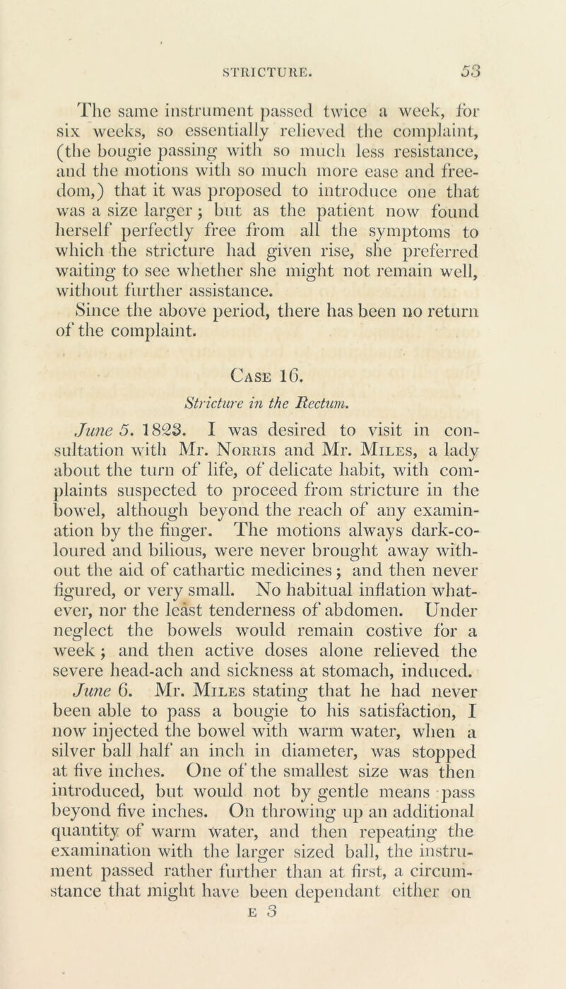The same instrument passed twice a week, for six weeks, so essentially relieved the complaint, (the bougie passing with so much less resistance, and the motions with so much more ease and free- dom,) that it was proposed to introduce one that was a size larger; but as the patient now found herself perfectly free from all the symptoms to which the stricture had given rise, she preferred waiting to see whether she might not remain well, without further assistance. Since the above period, there has been no return of the complaint. Case 16. Stricture in the Rectum. June 5. 1823. I was desired to visit in con- sultation with Mr. Norris and Mr. Miles, a lady about the turn of life, of delicate habit, with com- plaints suspected to proceed from stricture in the bowel, although beyond the reach of any examin- ation by the finger. The motions always dark-co- loured and bilious, were never brought away with- out the aid of cathartic medicines; and then never figured, or very small. No habitual inflation what- ever, nor the least tenderness of abdomen. Under neglect the bowels would remain costive for a week ; and then active doses alone relieved the severe head-ach and sickness at stomach, induced. June 6. Mr. Miles stating that he had never been able to pass a bougie to his satisfaction, I now injected the bowel with warm water, when a silver ball half an inch in diameter, was stopped at five inches. One of the smallest size was then introduced, but would not by gentle means pass beyond five inches. On throwing up an additional quantity of warm water, and then repeating the examination with the larger sized ball, the instru- ment passed rather further than at first, a circum- stance that might have been dependant either on