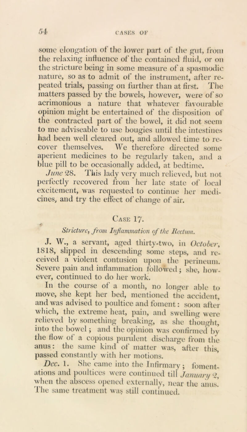 some elongation of the lower part of the gut, from the relaxing influence of the contained fluid, or on the stricture being in some measure of a spasmodic nature, so as to admit of the instrument, after re- peated trials, passing on further than at first. The matters passed by the bowels, however, were of so acrimonious a nature that whatever favourable opinion might be entertained of the disposition of the contracted part of the bowel, it did not seem to me adviseable to use bougies until the intestines had been well cleared out, and allowed time to re- cover themselves. We therefore directed some aperient medicines to be regularly taken, and a blue pill to be occasionally added, at bedtime. June 28. This lady very much relieved, but not perfectly recovered from her late state of local excitement, was requested to continue her medi- cines, and try the effect of change of air. Case 17. Stricture, from Inflammation of the Rectum. J. W., a servant, aged thirty-two, in October, 1818, slipped in descending some steps, and re- ceived a violent contusion upon the perineum. Severe pain and inflammation followed; she, how- ever, continued to do her work. In the course of a month, no longer able to move, she kept her bed, mentioned the accident, and was advised to poultice and foment: soon after which, the extreme heat, pain, and swelling were m ^ ^ ^ hi cakin^, as she thought, into the bowel; and the opinion was confirmed by the flow of a copious purulent discharge from the anus: the same kind of matter was, after this, passed constantly with her motions. Dec. 1. She came into the Infirmary; foment- ations and poultices were continued tili January 2, when the abscess opened externally, near the ■urns’ The same treatment wa§ still continued.