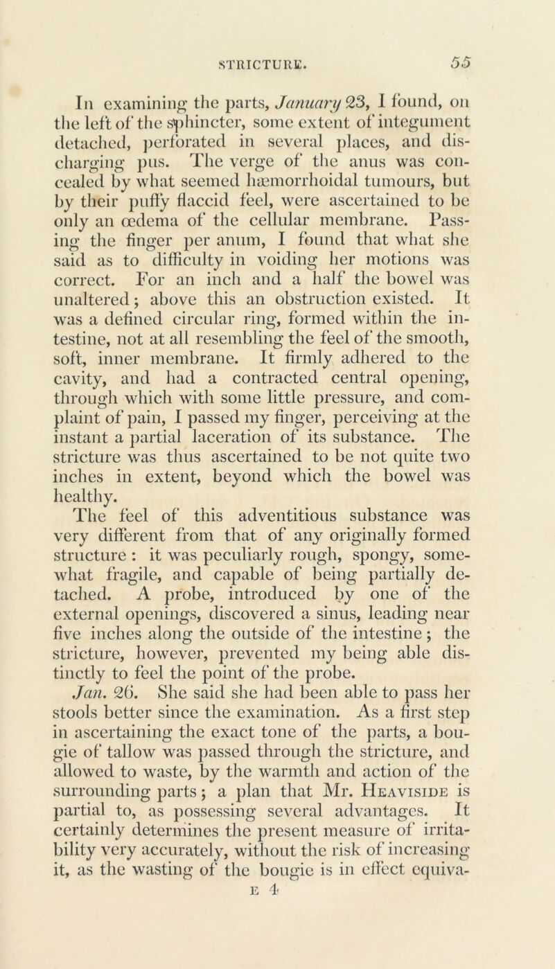 In examining the parts, January 23, I found, on the left of the sphincter, some extent of integument detached, perforated in several places, and dis- charging pus. The verge of the anus was con- cealed by what seemed lnemorrhoidal tumours, but by their puffy flaccid feel, were ascertained to be only an oedema of the cellular membrane. Pass- ing the finger per anum, I found that what she said as to difficulty in voiding her motions was correct. For an inch and a half the bowel was unaltered; above this an obstruction existed. It was a defined circular ring, formed within the in- testine, not at all resembling the feel of the smooth, soft, inner membrane. It firmly adhered to the cavity, and had a contracted central opening, through which with some little pressure, and com- plaint of pain, I passed my finger, perceiving at the instant a partial laceration of its substance. The stricture was thus ascertained to be not quite two inches in extent, beyond which the bowel was healthy. The feel of this adventitious substance was very different from that of any originally formed structure : it was peculiarly rough, spongy, some- what fragile, and capable of being partially de- tached. A probe, introduced by one of the external openings, discovered a sinus, leading near five inches along the outside of the intestine; the stricture, however, prevented my being able dis- tinctly to feel the point of the probe. Jan. 26. She said she had been able to pass her stools better since the examination. As a first step in ascertaining the exact tone of the parts, a bou- gie of tallow was passed through the stricture, and allowed to waste, by the warmth and action of the surrounding parts; a plan that Mr. Heaviside is partial to, as possessing several advantages. It certainly determines the present measure of irrita- bility very accurately, without the risk of increasing it, as the wasting of the bougie is in effect equiva- e 4