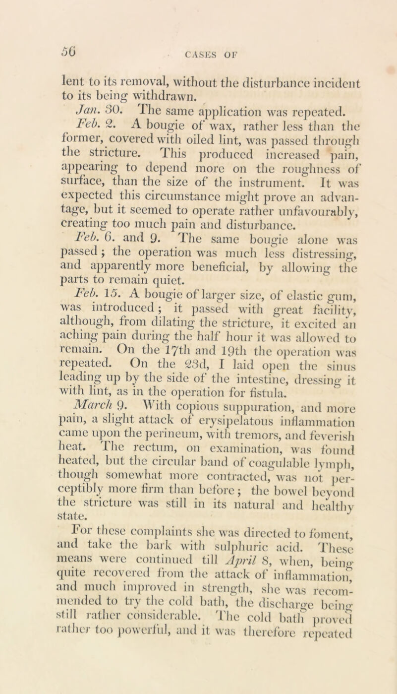lent to its removal, without the disturbance incident to its being withdrawn. Jan. SO. The same application was repeated. Feb. 2. A bougie of wax, rather less than the former, covered with oiled lint, was passed through the stricture. This produced increased pain, appearing to depend more on the roughness of surface, than the size of the instrument. It was expected this circumstance might prove an advan- tage, but it seemed to operate rather unfavourably, creating too much pain and disturbance. Feb. 0. and 9. The same bougie alone was passed ; the operation was much less distressing, and apparently more beneficial, by allowing the parts to remain quiet. Feb. 1.5. A bougie of larger size, of elastic gum, was introduced; it passed with great facility, although, from dilating the stricture, it excited an aching pain during the half hour it was allowed to remain. On the 17th and 19th the operation was repeated. On the 23d, 1 laid open the sinus leading up by the side of the intestine, dressing it with lint, as in the operation for fistula. March 9. With copious suppuration, and more pain, a slight attack of erysipelatous inflammation came upon the perineum, with tremors, and feverish heat. The rectum, on examination, was found heated, but the circular band of coagulable lymph, though somewhat more contracted, was not per- ceptibly more firm than before; the bowel beyond the stricture was still in its natural and healthy state. J P01 these complaints she was directed to foment, and take the bark with sulphuric acid. These means were continued till April 8, when, beim> quite recovered from the attack of inflammation, and much improved in strength, she was recom- mended to try the cold bath, the discharge bcine; still rather considerable. The cold bath proved rather too powerful, and it was therefore repeated