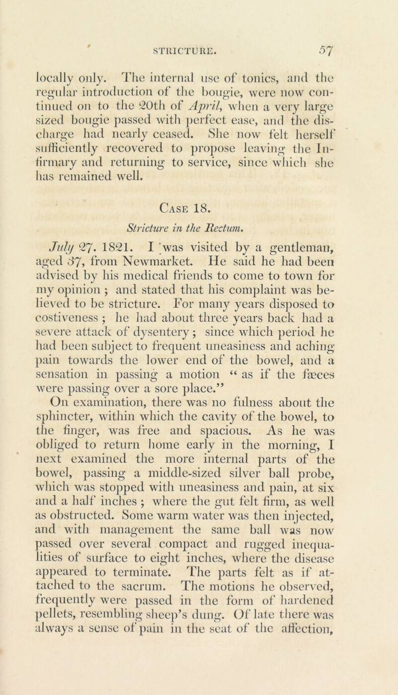 0 locally only. The internal use of tonics, and the regular introduction of the bougie, were now con- tinued on to the 20th of April, when a very large sized bougie passed with perfect ease, and the dis- charge had nearly ceased. She now felt herself sufficiently recovered to propose leaving the In- firmary and returning to service, since which she has remained well. Case 18. Stricture in the Rectum, July 27. 1821. I was visited by a gentleman, aged 87, from Newmarket. He said he had been advised by his medical friends to come to town for my opinion ; and stated that his complaint was be- lieved to be stricture. For many years disposed to costiveness ; he had about three years back had a severe attack of dysentery; since which period he had been subject to frequent uneasiness and aching pain towards the lower end of the bowel, and a sensation in passing a motion “ as if the fasces were passing over a sore place.” O11 examination, there was no fulness about the sphincter, within which the cavity of the bowel, to the finger, was free and spacious. As he was obliged to return home early in the morning, I next examined the more internal parts of the bowel, passing a middle-sized silver ball probe, which was stopped with uneasiness and pain, at six and a half inches ; where the gut felt firm, as well as obstructed. Some warm water was then injected, and with management the same ball was now passed over several compact and rugged inequa- lities of surface to eight inches, where the disease appeared to terminate. The parts felt as if at- tached to the sacrum. The motions he observed, frequently were passed in the form of hardened pellets, resembling sheep’s dung. Of late there was always a sense of pain in the seat of the affection.