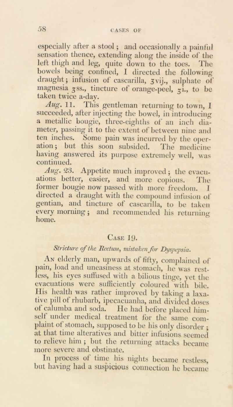 especially after a stool; and occasionally a painful sensation thence, extending along the inside of the left thigh and leg, quite down to the toes. The bowels being confined, I directed the following draught; infusion of cascarilla, 3vij., sulphate of magnesia ^ss., tincture of orange-peel, ~i., to be taken twice a-day. Aug. 11. This gentleman returning to town, I succeeded, after injecting the bowel, in introducing a metallic bougie, three-eighths of an inch dia- meter, passing it to the extent of between nine and ten inches. Some pain was incurred by the oper- ation; but this soon subsided. The medicine having answered its purpose extremely well, was continued. Aug. c23. Appetite much improved ; the evacu- ations better, easier, and more copious. The former bougie now passed with more freedom. I directed a draught with the compound infusion of gentian, and tincture of cascarilla, to be taken every morning; and recommended his returning home. Case 19. Stricture of the Rectum, mistaken for Dyspepsia. An elderly man, upwards of fifty, complained of' pain, load and uneasiness at stomach, he was rest- less, his eyes suffused with a bilious tinge, yet the evacuations were sufficiently coloured with bile. His health was rather improved by taking a laxa- tive pill of rhubarb, ipecacuanha, and divided doses of calumba and soda. lie had before placed him- self under medical treatment for the same com- plaint of stomach, supposed to be his only disorder • at that time alteratives and bitter infusions seemed to relieve him ; but the returning attacks became more severe and obstinate. In process of time his nights became restless, but having had a suspicious connection he became