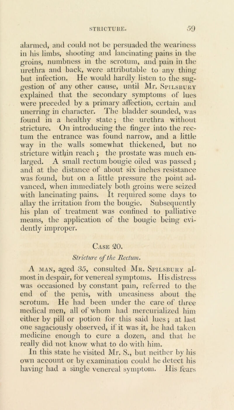alarmed, and could not be persuaded the weariness in his limbs, shooting and lancinating pains in the groins, numbness in the scrotum, and pain in the urethra and back, were attributable to any thing but infection. He would hardly listen to the sug- gestion of any other cause, until Mr. Spilsbury explained that the secondary symptoms of lues were preceded by a primary affection, certain and unerring in character. The bladder sounded, was found in a healthy state; the urethra without stricture. On introducing the finger into the rec- tum the entrance was found narrow, and a little way in the walls somewhat thickened, but no stricture within reach ; the prostate was much en- larged. A small rectum bougie oiled was passed ; and at the distance of about six inches resistance was found, but on a little pressure the point ad- vanced, when immediately both groins were seized with lancinating pains. It required some days to allay the irritation from the bougie. Subsequently his plan of treatment was confined to palliative means, the application of the bougie being evi- dently improper. Case 20. Stricture of the Rectum. A man, aged 35, consulted Mr. Spilsbury al- most in despair, for venereal symptoms. Ilis distress was occasioned by constant pain, referred to the end of the penis, with uneasiness about the scrotum. He had been under the care of three medical men, all of whom had mercurialized him either by pill or potion for this said lues; at last one sagaciously observed, if it was it, he had taken medicine enough to cure a dozen, and that he really did not know what to do with him. In this state he visited Mr. S., but neither by his own account or by examination could he detect his having had a single venereal symptom. His fears