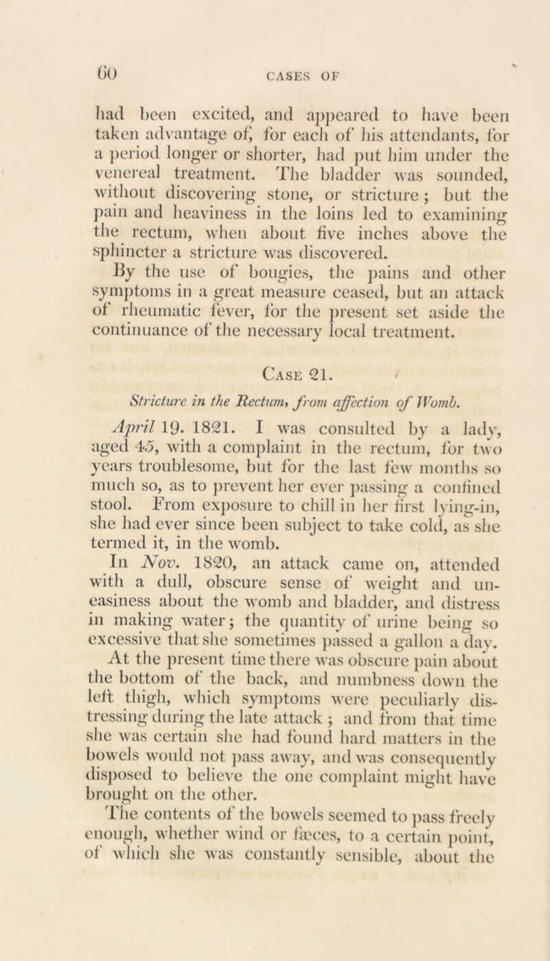 GO had been excited, and appeared to have been taken advantage of‘ for each of ills attendants, tor a period longer or shorter, had put him under the venereal treatment. The bladder was sounded, without discovering stone, or stricture ; but the pain and heaviness in the loins led to examining the rectum, when about five inches above the sphincter a stricture was discovered. By the use of bougies, the pains and other symptoms in a great measure ceased, but an attack of rheumatic fever, for the present set aside the continuance of the necessary local treatment. Case 21. Stricture in the Rectum, from affection of Womb. April 19- 1821. I was consulted by a lady, aged 45, with a complaint in the rectum, for two years troublesome, but for the last few months so much so, as to prevent her ever passing a confined stool. From exposure to chill in her first lying-in, she had ever since been subject to take cold, as she termed it, in the womb. In Nov. 1820, an attack came on, attended with a dull, obscure sense of weight and un- easiness about the womb and bladder, and distress in making water; the quantity of urine being so excessive that she sometimes passed a gallon a dav. At the present time there was obscure pain about the bottom of the back, and numbness down the left thigh, which symptoms were peculiarly dis- tressing during the late attack ; and from that time she was certain she had found hard matters in the bowels would not pass away, and was consequently disposed to believe the one complaint might have brought on the other. The contents of the bowels seemed to pass freely enough, whether wind or faeces, to a certain point, of which she was constantly sensible, about the