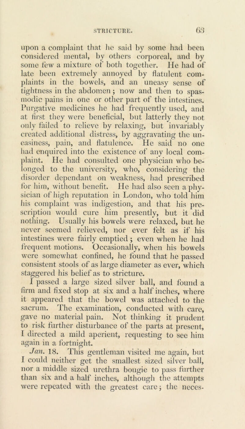 upon a complaint that he said by some had been considered mental, by others corporeal, and by some few a mixture of both together. He had of* late been extremely annoyed by flatulent com- plaints in the bowels, and an uneasy sense of tightness in the abdomen; now and then to spas- modic pains in one or other part of the intestines. Purgative medicines he had frequently used, and at first they were beneficial, but latterly they not only failed to relieve by relaxing, but invariably created additional distress, by aggravating the un- easiness, pain, and flatulence. Pie said no one had enquired into the existence of any local com- plaint. He had consulted one physician who be- longed to the university, who, considering the disorder dependant on weakness, had prescribed for him, without benefit. He had also seen a phy- sician of high reputation in London, who told him his complaint was indigestion, and that his pre- scription would cure him presently, but it did nothing. Usually his bowels were relaxed, but he never seemed relieved, nor ever felt as if his intestines were fairly emptied ; even when he had frequent motions. Occasionally, when his bowels were somewhat confined, he found that he passed consistent stools of as large diameter as ever, which staggered his belief as to stricture. I passed a large sized silver ball, and found a firm and fixed stop at six and a half inches, where it appeared that the bowel was attached to the sacrum. The examination, conducted with care, gave no material pain. Not thinking it prudent to risk further disturbance of the parts at present, I directed a mild aperient, requesting to see him again in a fortnight. Jan. 18. This gentleman visited me again, but I could neither get the smallest sized silver ball, nor a middle sized urethra bougie to pass further than six and a half inches, although the attempts were repeated with the greatest care; the neces-