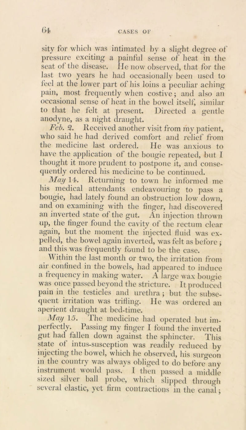 sity for which was intimated by a slight degree of pressure exciting a painful sense of heat in the seat of the disease, lie now observed, that for the last two years he had occasionally been used to feel at the lower part of his loins a peculiar aching pain, most frequently when costive; and also an occasional sense of heat in the bowel itself, similar to that he felt at present. Directed a gentle anodyne, as a night draught. Feb. 2. Received another visit from my patient, who said lie had derived comfort and relief from the medicine last ordered. He was anxious to have the application of the bougie repeated, but I thought it more prudent to postpone it, and conse- quently ordered his medicine to be continued. May 14. Returning to town he informed me his medical attendants endeavouring to pass a bougie, had lately found an obstruction low down, and on examining with the finger, had discovered an inverted state of the gut. An injection thrown up, the finger found the cavity of the rectum clear again, but the moment the injected fluid was ex- pelled, the bowel again inverted, was felt as before ; and this was frequently found to be the case. Within the last month or two, the irritation from air confined in the bowels, had appeared to induce a frequency in making water. A large wax bougie was once passed beyond the stricture. It produced pain in the testicles and urethra; but the subse- quent irritation was trifling, lie was ordered an aperient draught at bed-time. May 15. The medicine had operated but im- perfectly. Passing my finger I found the inverted gut had fallen down against the sphincter. This state of intus-susception was readily reduced by injecting the bowel, which he observed, his surgeon in the country was always obliged to do befonTany instrument would pass. I then passed a middle sized silver ball probe, which slipped through several elastic, yet firm contractions in the canal;