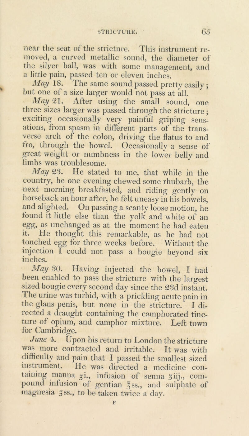 near the seat of the stricture. This instrument re- moved, a curved metallic sound, the diameter of the silyer ball, was with some management, and a little pain, passed ten or eleven inches. May 18. The same sound passed pretty easily ; but one of a size larger would not pass at all. May 21. After using the small sound, one three sizes larger was passed through the stricture; exciting occasionally very painful griping sens- ations, from spasm in different parts of the trans- verse arch of the colon, driving the flatus to and fro, through the bowel. Occasionally a sense of great weight or numbness in the lower belly and limbs was troublesome. May 28. He stated to me, that while in the country, he one evening chewed some rhubarb, the next morning breakfasted, and riding gently on horseback an hour after, he felt uneasy in his bowels, and alighted. On passing a scanty loose motion, he found it little else than the yolk and white of an egg, as unchanged as at the moment he had eaten it. He thought this remarkable, as he had not touched egg for three weeks before. Without the injection I could not pass a bougie beyond six inches. May 80. Having injected the bowel, I had been enabled to pass the stricture with the largest sized bougie every second day since the 28d instant. The urine was turbid, with a prickling acute pain in the glans penis, but none in the stricture. I di- rected a draught containing the camphorated tinc- ture of opium, and camphor mixture. Left town for Cambridge. June 4. Upon his return to London the stricture was more contracted and irritable. It was with difficulty and pain that I passed the smallest sized instrument. He was directed a medicine con- taining manna ^i., infusion of senna ^iij., com- pound infusion of gentian Jss., and sulphate of magnesia 8 ss., to be taken twice a day.