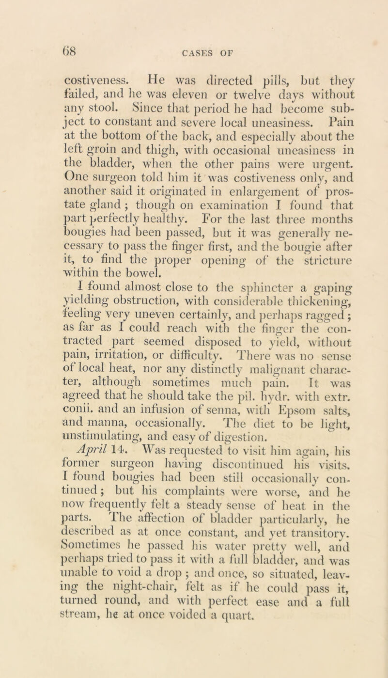 costiveness. He was directed pills, but they failed, and he was eleven or twelve days without any stool. Since that period he had become sub- ject to constant and severe local uneasiness. Pain at the bottom of the back, and especially about the left groin and thigh, with occasional uneasiness in the bladder, when the other pains were urgent. One surgeon told him it was costiveness only, and another said it originated in enlargement of pros- tate gland; though on examination I found that part perfectly healthy. For the last three months bougies had been passed, but it was generally ne- cessary to pass the finger first, and the bougie after it, to find the proper opening of the stricture within the bowel. I found almost close to the sphincter a gaping yielding obstruction, with considerable thickening, feeling very uneven certainly, and perhaps ragged ; as far as I could reach with the finger the con- tracted part seemed disposed to yield, without pain, irritation, or difficulty. There was no sense of local heat, nor any distinctly malignant charac- ter, although sometimes much pain. It was agreed that he should take the pil. hydr. with extr. conii. and an infusion of senna, with Epsom salts, and manna, occasionally. The diet to be light, unstimulating, and easy of digestion. April 14. Was requested to visit him again, his former surgeon having discontinued his visits. I found bougies had been still occasionally con- tinued ; but his complaints were worse, and he now frequently felt a steady sense of heat in the parts. i he affection of bladder particularly, he described as at once constant, and yet transitory. Sometimes he passed his water pretty well, and perhaps tried to pass it with a full bladder, and was unable to void a drop ; and once, so situated, leav- ing the night-chair, felt as if he could pass it, turned round, and with perfect ease and a full stream, he at once voided a quart.