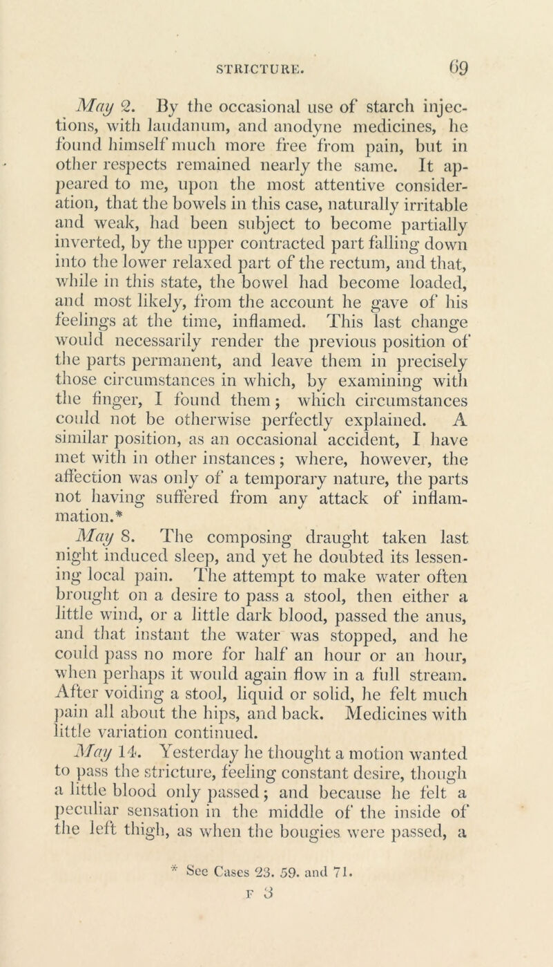 May 2. By the occasional use of starch injec- tions, with laudanum, and anodyne medicines, he found himself much more free from pain, but in other respects remained nearly the same. It ap- peared to me, upon the most attentive consider- ation, that the bowels in this case, naturally irritable and weak, had been subject to become partially inverted, by the upper contracted part falling down into the lower relaxed part of the rectum, and that, while in this state, the bowel had become loaded, and most likely, from the account he gave of his feelings at the time, inflamed. This last change would necessarily render the previous position of the parts permanent, and leave them in precisely those circumstances in which, by examining with the finger, I found them; which circumstances could not be otherwise perfectly explained. A similar position, as an occasional accident, I have met with in other instances; where, however, the affection was only of a temporary nature, the parts not having suffered from any attack of inflam- mation.* May 8. The composing draught taken last night induced sleep, and yet he doubted its lessen- ing local pain. The attempt to make water often brought on a desire to pass a stool, then either a little wind, or a little dark blood, passed the anus, and that instant the water was stopped, and he coukl pass no more for half an hour or an hour, when perhaps it would again flow in a full stream. After voiding a stool, liquid or solid, he felt much pain all about the hips, and back. Medicines with little variation continued. May 14. Yesterday he thought a motion wanted to pass the stricture, feeling constant desire, though a little blood only passed; and because he felt a peculiar sensation in the middle of the inside of the left thigh, as when the bougies were passed, a ■' See Cases 23. 59. and 71.