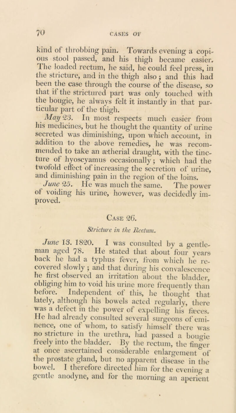 kind of throbbing pain. Towards evening a copi- ous stool passed, and his thigh became easier. I he loaded rectum, he said, he could feel press, in the stricture, and in the thigh also ; and this had been the case through the course of the disease, so that il the strictured part was only touched with the bougie, he always felt it instantly in that par- ticular part of the thigh. May 23. In most respects much easier from his medicines, but he thought the quantity of urine secreted was diminishing, upon which account, in addition to the above remedies, he was recom- mended to take an aetherial draught, with the tinc- ture of hyoscyamus occasionally; which had the twofold effect of increasing the secretion of urine, and diminishing pain in the region of the loins. June 25. He was much the same. The power of voiding his urine, however, was decidedly im- proved. Case 26. Stricture in the Rectum. June 13. 1820. I was consulted by a gentle- man aged 78. He stated that about four years back he had a typhus fever, from which he re- covered slowly ; and that during his convalescence he first observed an irritation about the bladder, obliging him to void his urine more frequently than before. Independent of this, he thought that lately, although his bowels acted regularly, there was a defect in the power of expelling his ficces. He had already consulted several surgeons of emi- nence, one of whom, to satisfy himself there was no stricture in the urethra, had passed a bougie freely into the bladder. By the rectum, the finger at once ascertained considerable enlargement of the prostate gland, but no apparent disease in the bowel. I therefore directed him for the evening a gentle anodyne, and for the morning an aperient
