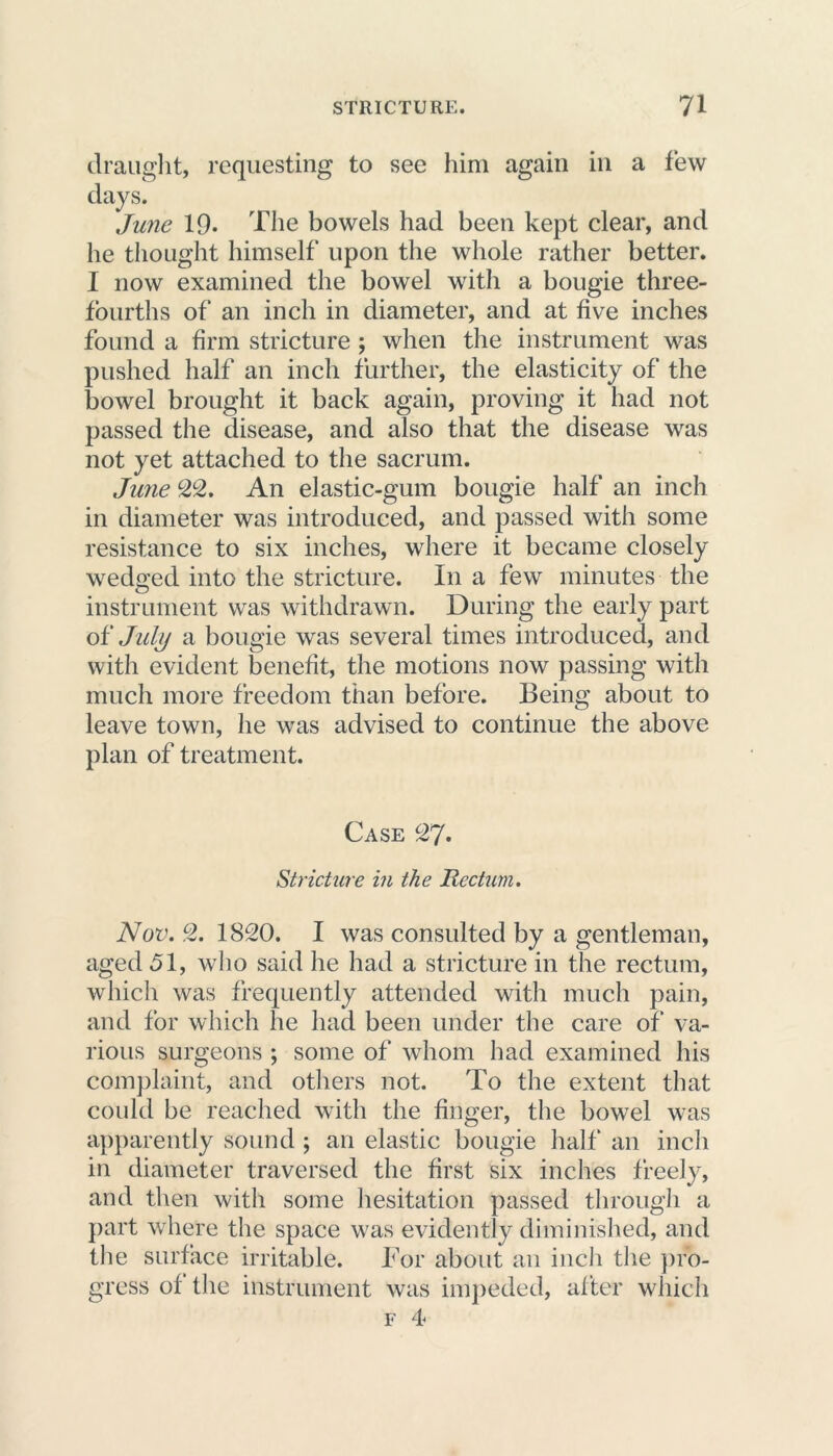 draught, requesting to see him again in a few days. Jwie 19- The bowels had been kept clear, and he thought himself upon the whole rather better. I now examined the bowel with a bougie three- fourths of an inch in diameter, and at five inches found a firm stricture ; when the instrument was pushed half an inch further, the elasticity of the bowel brought it back again, proving it had not passed the disease, and also that the disease was not yet attached to the sacrum. June 22. An elastic-gum bougie half an inch in diameter was introduced, and passed with some resistance to six inches, where it became closely wedged into the stricture. In a few minutes the instrument was withdrawn. During the early part o£ July a bougie was several times introduced, and with evident benefit, the motions now passing with much more freedom than before. Being about to leave town, he was advised to continue the above plan of treatment. Case 27. Stricture in the Rectum. Nov. 2. 1820. I was consulted by a gentleman, aged 51, who said he had a stricture in the rectum, which was frequently attended witli much pain, and for which he had been under the care of va- rious surgeons ; some of whom had examined his complaint, and others not. To the extent that could be reached with the finger, the bowel was apparently sound; an elastic bougie half an inch in diameter traversed the first six inches freely, and then with some hesitation passed through a part where the space was evidently diminished, and the surface irritable. For about an inch the pro- gress of the instrument was impeded, after which f 4