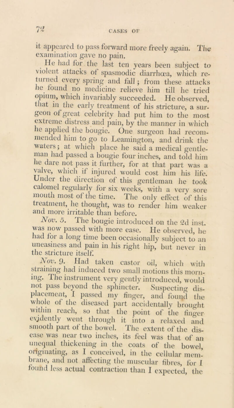 T’ it appeared to pass forward more freely again. The examination gave no pain. Me had for the last ten years been subject to \ iolent attacks ol spasmodic diarrhoea, which re- turned every spring and fall; from these attacks he found no medicine relieve him till he tried opium, which invariably succeeded. He observed, that in the early treatment of his stricture, a sur- geon of great celebrity had put him to the most extreme distress and pain, by the manner in which he applied the bougie. One surgeon had recom- mended him to go to Leamington, and drink the waters; at which place he said a medical gentle- man had passed a bougie four inches, and told him he dare not pass it further, for at that part was a valve, which it injured would cost him his life. Under the direction of this gentleman he took calomel legularly for six weeks, with a very sore mouth most of the time. The only effect of this treatment, he thought, was to render him weaker and more irritable than before. Nov. 5. I lie bougie introduced on the 2d inst. was now passed with more ease. He observed, he had for a long time been occasionally subject to an uneasiness and pain in his right hip, but never in the stricture itself Nov. 9. Had taken castor oil, which with straining had induced two small motions this morn- ing. The instrument very gently introduced, would not pass beyond the sphincter. Suspecting dis- placement, I passed my finger, and found the whole of the diseased part accidentally brought within i each, so that the point of the finger evidently went through it into a relaxed and smooth part of the bowel. The extent of the dis- ease was near two inches, its feel was that of an unequal thickening in the coats of the bowel originating, as I conceived, in the cellular mem- brane, and not affecting the muscular fibres, for 1 found less actual contraction than I expected, the