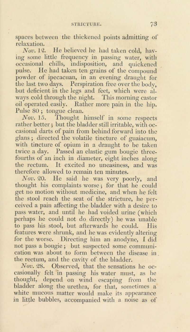 spaces between the thickened points admitting of relaxation. Nov. 12. He believed he had taken cold, hav- ing some little frequency in passing water, with occasional chills, indisposition, and quickened pulse. He had taken ten grains of* the compound powder of ipecacuan, in an evening draught for the last two days. Perspiration free over the body, but deficient in the legs and feet, which were al- ways cold through the night. This morning castor oil operated easily. Rather more pain in the hip. Pulse 80 ; tongue clean. Nov. 15. Thought himself in some respects rather better ; but the bladder still irritable, with oc- casional darts of pain from behind forward into the glans ; directed the volatile tincture of guaiacum, with tincture of opium in a draught to be taken twice a day. Passed an elastic gum bougie three- fourths of an inch in diameter, eight inches along the rectum. It excited no uneasiness, and was therefore allowed to remain ten minutes. Nov. 20. He said he was very poorly, and thought his complaints worse; for that he could get no motion without medicine, and when he felt the stool reach the seat of the stricture, he per- ceived a pain affecting the bladder with a desire to pass water, and until he had voided urine (which perhaps he could not do directly) he was unable to pass his stool, but afterwards he could. His features were shrunk, and he was evidently altering for the worse. Directing him an anodyne, I did not pass a bougie ; but suspected some communi- cation was about to form between the disease in the rectum, and the cavity of the bladder. Nov. 28. Observed, that the sensations he oc- casionally felt in passing his water must, as lie thought, depend on wind escaping from the bladder along the urethra, for that, sometimes a white mucous matter would make its appearance in little bubbles, accompanied with a noise as of