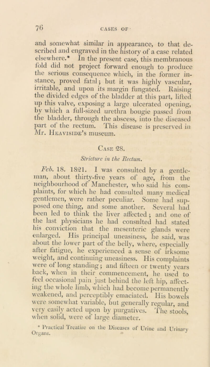 70 and somewhat similar in appearance, to that de- scribed and engraved in the history of a case related elsewhere.* In the present case, this membranous lold did not project forward enough to produce the serious consequence which, in the former in- stance, proved fatal; but it was highly vascular, irritable, and upon its margin fungated. Raising the divided edges of the bladder at this part, lifted up this valve, exposing a large ulcerated opening, by which a full-sized urethra bougie passed from the bladder, through the abscess, into the diseased part of the rectum. This disease is preserved in Mr. Heaviside's museum. Case 28. Stricture in the Rectum. Feb. 18. 1821. I was consulted by a gentle- man, about thirty-five years of age*, from the neighbourhood of Manchester, who said his com- plaints, for which he had consulted many medical gentlemen, were rather peculiar. Some had sup- posed one thing, and some another. Several had been led to think the liver affected ; and one of the last physicians he had consulted had stated his conviction that the mesenteric glands were enlarged. His principal uneasiness, lie said, was about the lower part of the belly, where, especially after fatigue, he experienced a sense of irksome weight, and continuing uneasiness. His complaints were of long standing; and fifteen or twenty years back, when in their commencement, he used to feel occasional pain just behind the left hip, affect- ing the whole limb, which had become permanently weakened, and perceptibly emaciated. His bowels were somewhat variable, but generally regular, and very easily acted upon by purgatives. The stools, when solid, were of large diameter. * Practical Treatise on the Diseases of Urine and Urinary Organs. 1 *