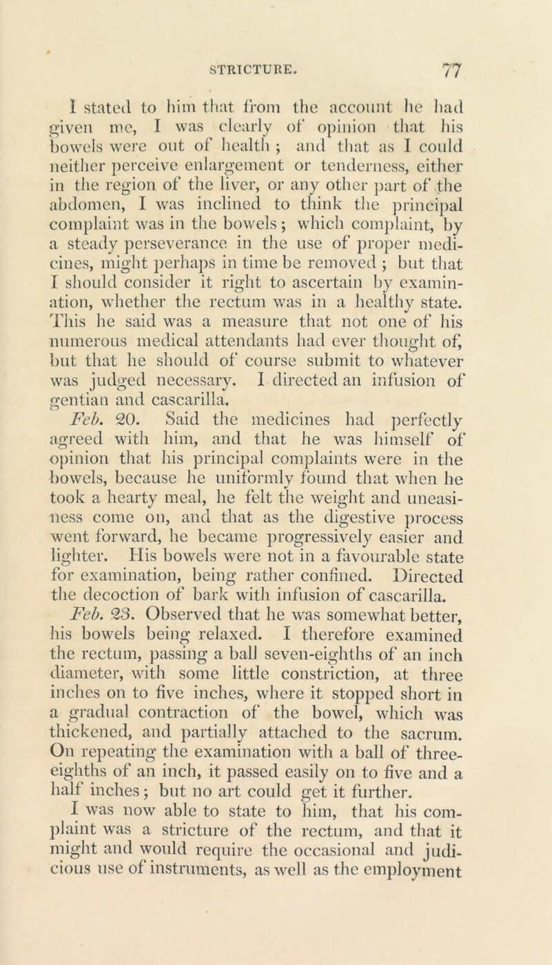 1 stated to him that from the account he had given me, I was clearly of opinion that his bowels were out of health ; and that as I could neither perceive enlargement or tenderness, either in the region of the liver, or any other part of the abdomen, I was inclined to think the principal complaint was in the bowels ; which complaint, by a steady perseverance in the use of proper medi- cines, might perhaps in time be removed ; but that I should consider it right to ascertain by examin- ation, whether the rectum was in a healthy state. This he said was a measure that not one of his numerous medical attendants had ever thought of, but that he should of course submit to whatever was judged necessary. I directed an infusion of gentian and cascarilla. Feb. 20. Said the medicines had perfectly agreed with him, and that he was himself of opinion that his principal complaints were in the bowels, because he uniformly found that when he took a hearty meal, he felt the weight and uneasi- ness come on, and that as the digestive process went forward, he became progressively easier and lighter. His bowels were not in a favourable state for examination, being rather confined. Directed the decoction of bark with infusion of cascarilla. Feb. 23. Observed that he was somewhat better, his bowels being relaxed. I therefore examined the rectum, passing a ball seven-eighths of an inch diameter, with some little constriction, at three inches on to five inches, where it stopped short in a gradual contraction of the bowel, which was thickened, and partially attached to the sacrum. On repeating the examination with a ball of three- eighths of an inch, it passed easily on to five and a half inches; but no art could get it further. I was now able to state to him, that his com- plaint was a stricture of the rectum, and that it might and would require the occasional and judi- cious use of instruments, as well as the employment.