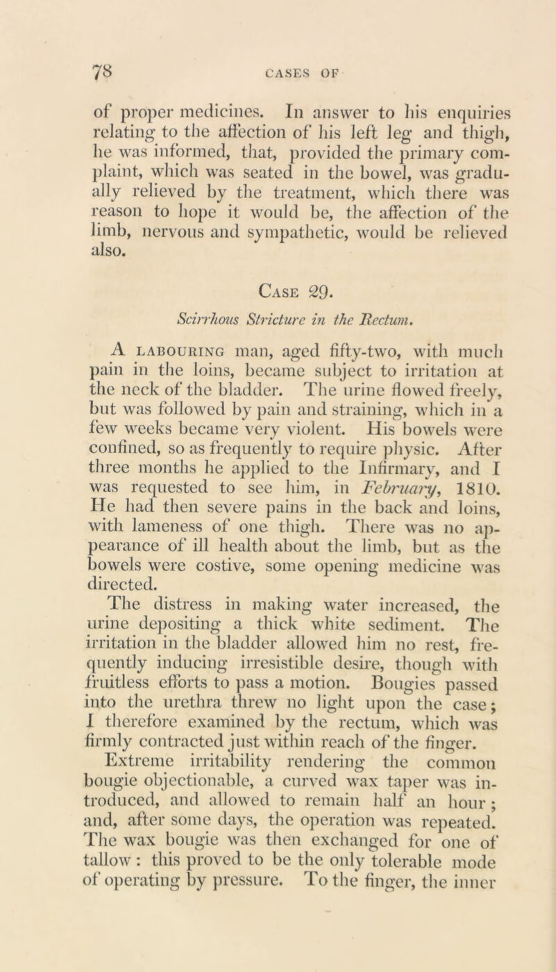 of proper medicines. In answer to his enquiries relating to the affection of his left leg and thigh, he was informed, that, provided the primary com- plaint, which was seated in the bowel, was gradu- ally relieved by the treatment, which there was reason to hope it would be, the affection of the limb, nervous and sympathetic, would be relieved also. Case 29. Scirrhous Stricture in the Rectum. A labouring man, aged fifty-two, with much pain in the loins, became subject to irritation at the neck of the bladder. The urine flowed freely, but was followed by pain and straining, which in a few weeks became very violent. His bowels were confined, so as frequently to require physic. After three months he applied to the Infirmary, and I was requested to see him, in February, 1810. He had then severe pains in the back and loins, with lameness of one thigh. There was no ap- pearance of ill health about the limb, but as the bowels were costive, some opening medicine was directed. The distress in making water increased, the urine depositing a thick white sediment. The irritation in the bladder allowed him no rest, fre- quently inducing irresistible desire, though with fruitless efforts to pass a motion. Bougies passed into the urethra threw no light upon the case; I therefore examined by the rectum, which was firmly contracted just within reach of the finger. Extreme irritability rendering the common bougie objectionable, a curved wax taper was in- troduced, and allowed to remain half' an hour ; and, after some days, the operation was repeated. The wax bougie was then exchanged for one of tallow: this proved to be the only tolerable mode of operating by pressure. To the finger, the inner