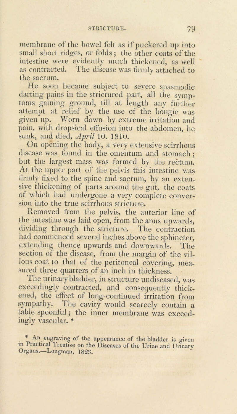 membrane of the bowel felt as if puckered up into small short ridges, or folds; the other coats of the intestine were evidently much thickened, as well as contracted. The disease was firmly attached to the sacrum. He soon became subject to severe spasmodic darting pains in the strictured part, all the symp- toms gaining ground, till at length any further attempt at relief by the use of the bougie was given up. Worn down by extreme irritation and pain, with dropsical effusion into the abdomen, he sunk, and died, April 10. 1810. On opening the body, a very extensive scirrhous disease was found in the omentum and stomach; but the largest mass was formed by the rectum. At the upper part of the pelvis this intestine was firmly fixed to the spine and sacrum, by an exten- sive thickening of parts around the gut, the coats of which had undergone a very complete conver- sion into the true scirrhous stricture* Removed from the pelvis, the anterior line of the intestine was laid open, from the anus upwards, dividing through the stricture. The contraction had commenced several inches above the sphincter, extending thence upwards and downwards. The section of the disease, from the margin of the vil- lous coat to that of the peritoneal covering, mea- sured three quarters of an inch in thickness. The urinary bladder, in structure undiseased, was exceedingly contracted, and consequently thick- ened, the effect of long-continued irritation from sympathy. The cavity would scarcely contain a table spoonful; the inner membrane was exceed- ingly vascular. * * An engraving of the appearance of the bladder is given in Piactical Treatise on the Diseases of the Urine and Urinary Organs.—Longman, 1823.