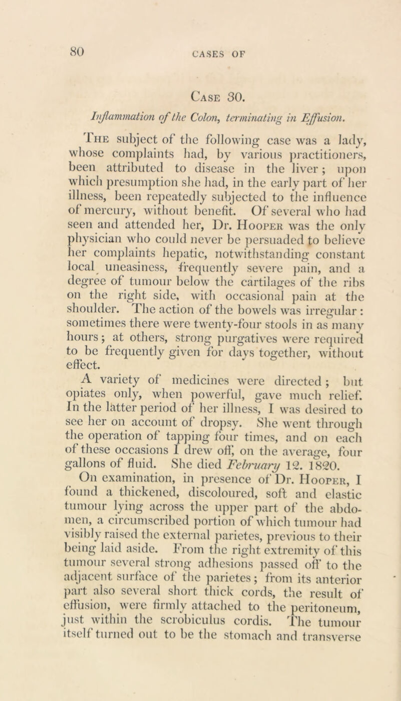 Case 30. Inflammation of the Colon, terminating in E/fusion. Ihe subject of the following case was a lady, whose complaints had, by various practitioners, been attributed to disease in the liver; upon which presumption she had, in the early part of her illness, been repeatedly subjected to the influence of mercury, without benefit. Of several who had seen and attended her, Dr. Hooper was the only physician who could never be persuaded to believe her complaints hepatic, notwithstanding constant local uneasiness, frequently severe pain, and a degree of tumour below the cartilages of the ribs on the right side, with occasional pain at the shoulder. The action of the bowels was irregular : sometimes there were twenty-four stools in as many hours; at others, strong purgatives were required to be frequently given for days together, without effect. A variety of medicines were directed; but opiates only, when powerful, gave much relief. In the latter period of her illness, I was desired to see her on account of dropsy. She went through the operation of tapping four times, and on each of these occasions I drew off; on the average, four gallons of fluid. She died February 12. 1820. On examination, in presence of Dr. Hooper, I found a thickened, discoloured, soft and elastic tumour lying across the upper part of the abdo- men, a circumscribed portion of which tumour had visibly raised the external parietes, previous to their being laid aside. From the right extremity of this tumour several strong adhesions passed off to the adjacent surface of the parietes; from its anterior part also several short thick cords, the result of effusion, were firmly attached to the peritoneum, just within the scrobiculus cordis. The tumour itself turned out to be the stomach and transverse
