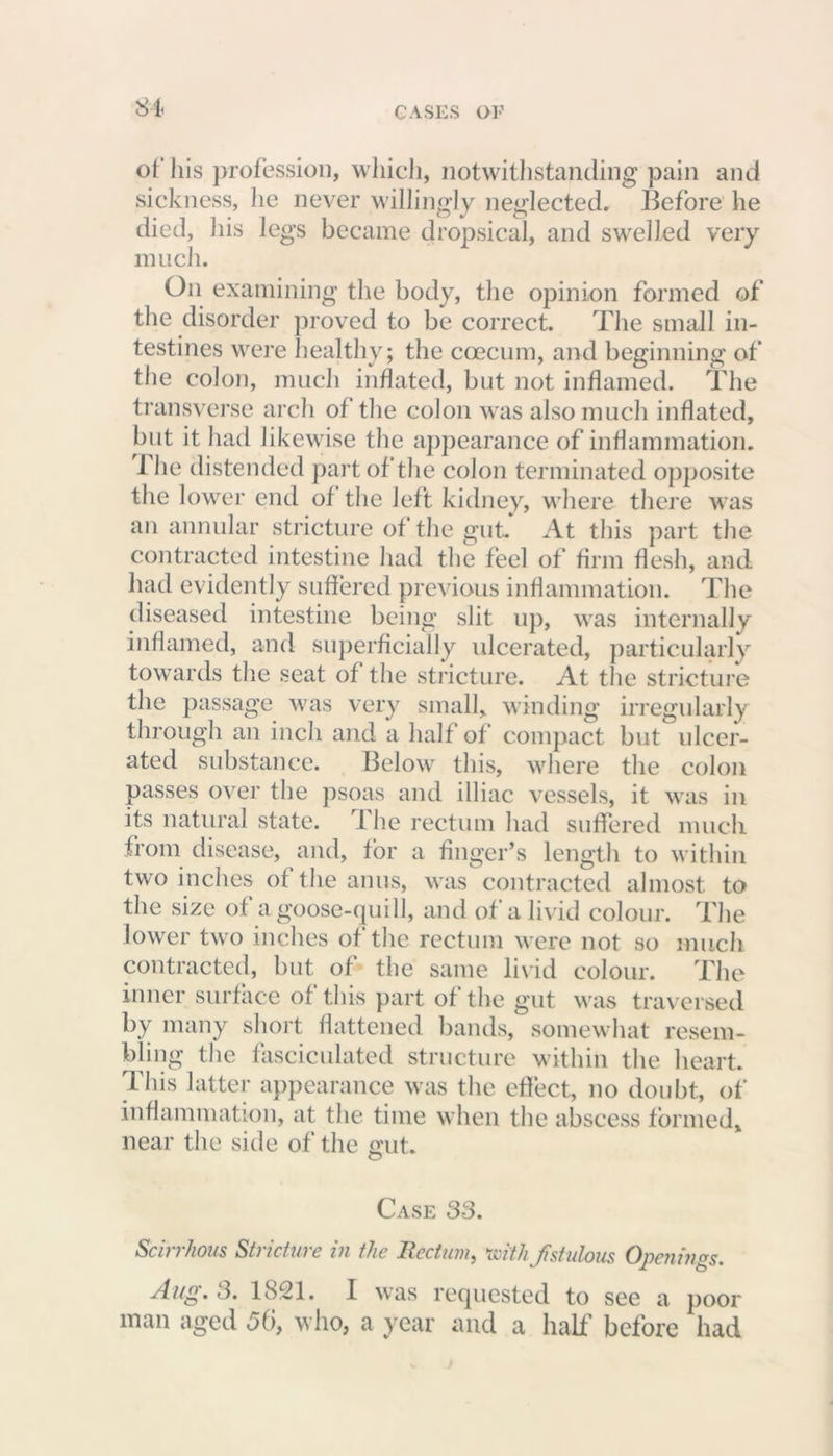 of his profession, which, notwithstanding pain and sickness, he never willingly neglected. Before he died, his legs became dropsical, and swelled very much. On examining the body, the opinion formed of the disorder proved to be correct. The small in- testines were healthy; the coecum, and beginning of the colon, much inflated, but not inflamed. The transverse arch of the colon was also much inflated, but it had likewise the appearance of inflammation. 1 he distended part of the colon terminated opposite the lower end of the left kidney, where there was an annular stricture of the gut At this part the contracted intestine had the feel of firm flesh, and had evidently suffered previous inflammation. The diseased intestine being slit up, was internally inflamed, and superficially ulcerated, particularly towards the seat of the stricture. At the stricture the passage was very small, winding irregularly through an inch and a half of compact but ulcer- ated substance. Below this, where the colon passes over the psoas and illiac vessels, it was in its natural state. 1 he rectum had suffered much from disease, and, for a finger’s length to within two inches of the anus, was contracted almost to the size of a goose-quill, and of a livid colour. The lower two inches of the rectum were not so much contracted, but of the same livid colour. The inner surface of this part of the gut was traversed by many short flattened bands, somewhat resem- bling the fasciculated structure within the heart. This latter appearance was the effect, no doubt, of inflammation, at the time when the abscess formed, near the side of the gut. O Case 33. Scirrhous Stricture in the Rectum, 'with fstulous Openings. Aug. 3. 1821. I was requested to see a poor man aged 5(i, who, a year and a half before had