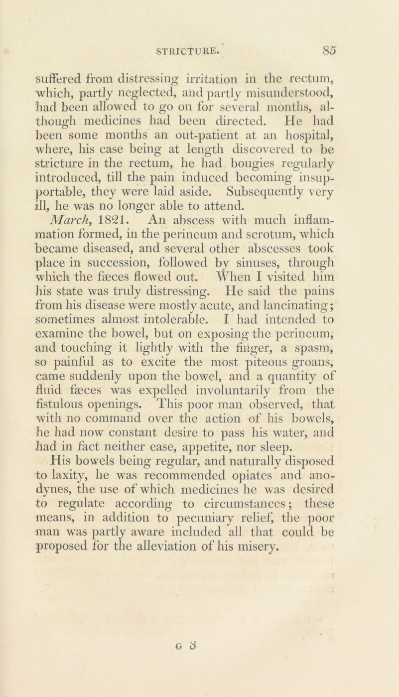 suffered from distressing irritation in the rectum, which, partly neglected, and partly misunderstood, had been allowed to go on for several months, al- though medicines had been directed. He had been some months an out-patient at an hospital, where, his case being at length discovered to be stricture in the rectum, he had bougies regularly introduced, till the pain induced becoming insup- portable, they were laid aside. Subsequently very ill, he was no longer able to attend. March, 1821. An abscess with much inflam- mation formed, in the perineum and scrotum, which became diseased, and several other abscesses took place in succession, followed by sinuses, through which the faeces flowed out. When I visited him his state was truly distressing. He said the pains from his disease were mostly acute, and lancinating; sometimes almost intolerable. I had intended to examine the bowel, but on exposing the perineum, and touching it lightly with the finger, a spasm, so painful as to excite the most piteous groans, came suddenly upon the bowel, and a quantity of fluid faeces was expelled involuntarily from the fistulous openings. This poor man observed, that with no command over the action of his bowels, he had now constant desire to pass his water, and had in fact neither ease, appetite, nor sleep. His bowels being regular, and naturally disposed to laxity, he was recommended opiates and ano- dynes, the use of which medicines he was desired to regulate according to circumstances; these means, in addition to pecuniary relief, the poor man was partly aware included all that could be proposed for the alleviation of his misery.