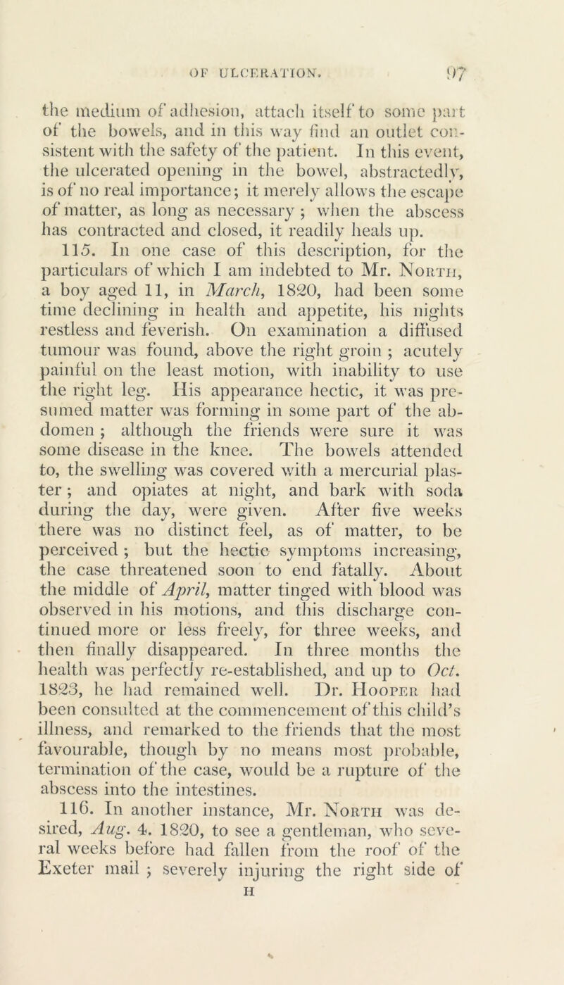the medium of adhesion, attach itself to some part of the bowels, and in this way find an outlet con- sistent with the safety of the patient. In this event, the ulcerated opening in the bowel, abstractedly, is of no real importance; it merely allows the escape of matter, as long as necessary ; when the abscess has contracted and closed, it readily heals up. 115. In one case of this description, for the particulars of which I am indebted to Mr. North, a boy aged 11, in March, 1820, had been some time declining in health and appetite, his nights restless and feverish. On examination a diffused tumour was found, above the right groin ; acutely painful on the least motion, with inability to use the right leg. His appearance hectic, it was pre- sumed matter was forming in some part of the ab- domen ; although the friends were sure it was some disease in the knee. The bowels attended to, the swelling was covered with a mercurial plas- ter ; and opiates at night, and bark with soda during the day, were given. After five weeks there was no distinct feel, as of matter, to be perceived ; but the hectic symptoms increasing, the case threatened soon to end fatally. About the middle of April, matter tinged with blood was observed in his motions, and this discharge con- tinued more or less freely, for three weeks, anti then finally disappeared. In three months the health was perfectly re-established, and up to Oct. 1823, he had remained well. Dr. Hooper had been consulted at the commencement of this child’s illness, and remarked to the friends that the most favourable, though by no means most probable, termination of the case, would be a rupture of the abscess into the intestines. 116. In another instance, Mr. North was de- sired, Aug. 4. 1820, to see a gentleman, who seve- ral weeks before had fallen from the roof of the Exeter mail ; severely injuring the right side of H