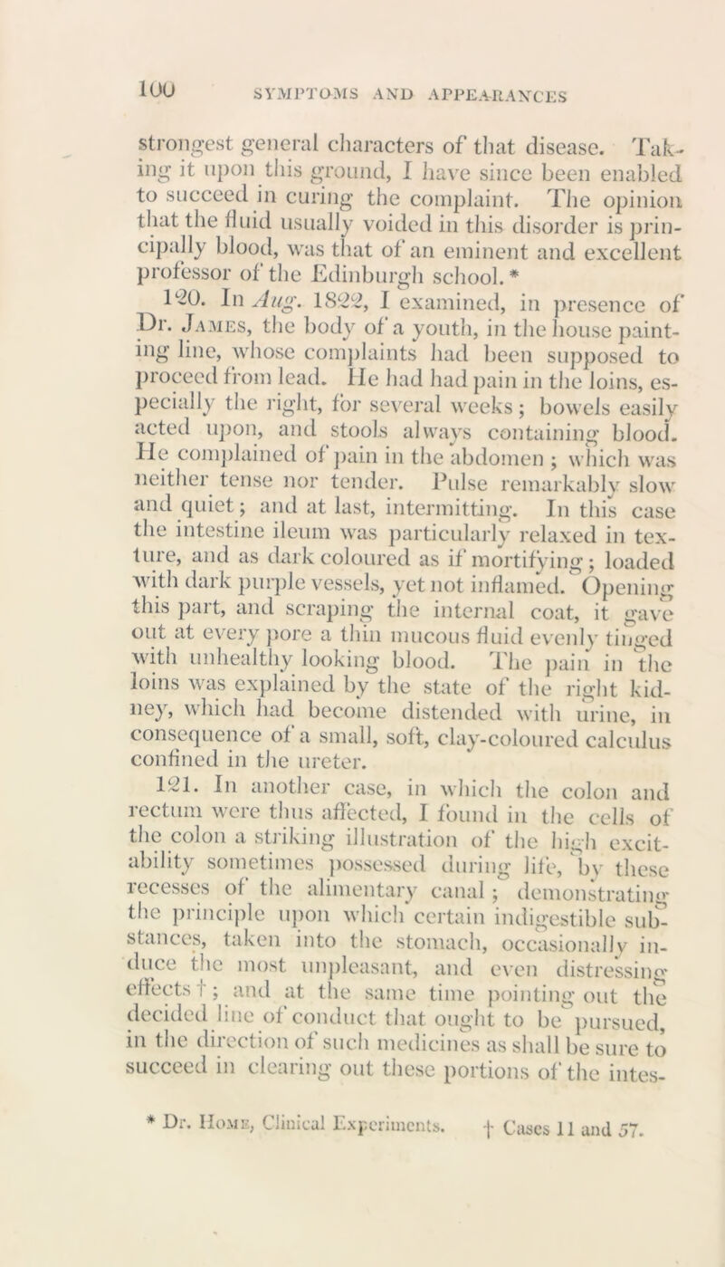 loo strongest general characters of that disease. Tak- ing it upon this ground, I have since been enabled to succeed in curing the complaint. The opinion that the fluid usually voided in this disorder is prin- cipally blood, was that ot an eminent and excellent professor of the Edinburgh school. * T20. In Aug. 1822, I examined, in presence of Or. James, the body of a youth, in the house paint- ing line, whose complaints had been supposed to proceed from lead. lie had had pain in the loins, es- pecially the right, for several weeks; bowels easily acted upon, and stools always containing blood. He complained of pain in the abdomen ; which was neither tense nor tender. Pulse remarkably slow and quiet ; and at last, intermitting. In this case the intestine ileum was particularly relaxed in tex- ture, and as dark coloured as if mortifying; loaded with dark purple vessels, yet not inflamed. Opening this part, and scraping the internal coat, it gave out at every pore a thin mucous fluid evenly tinged with unhealthy looking blood. The pain in the loins was explained by the state of the right kid- ney, which had become distended with urine, in consequence of a small, soft, clay-coloured calculus confined in the ureter. 121. In another case, in which the colon and rectum were thus affected, I found in the cells of the colon a striking' illustration of the high excit- ability sometimes possessed during life, by these recesses of the alimentary canal; demonstrating the principle upon which certain indigestible sub- stances, taken into the stomach, occasionally in- duce the most unpleasant, and even distressing effects!; and at the same time pointing out the decided line of conduct that ought to be pursued, in the direction of such medicines as shall be sure to succeed in clearing out these portions of the intes- * Dr. Home, Clinical Experiments. f Cases 11 and 57.