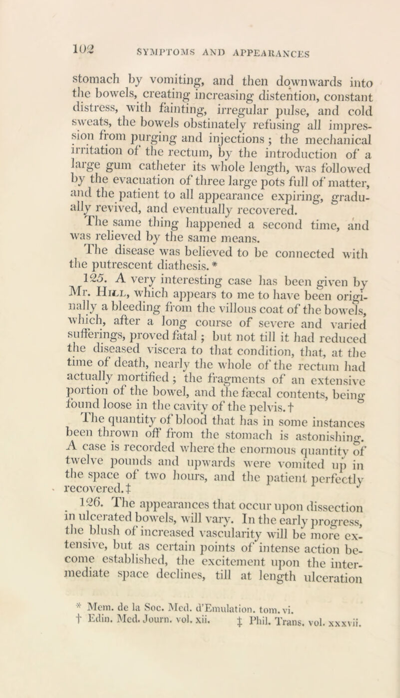 stomach by vomiting, and then downwards into the bowels, creating increasing distention, constant distress, with fainting, irregular pulse, and cold sweats, the bowels obstinately refusing all impres- sion from purging and injections ; the mechanical irritation of the rectum, by the introduction of a large gum catheter its whole length, was followed by the evacuation of three large pots full of matter, and the patient to all appearance expiring, gradu- ally revived, and eventually recovered. The same thing happened a second time, and was relieved by the same means. 1 he disease was believed to be connected with the putrescent diathesis. * 125. A very interesting case has been given by ]\Ti. Hull, which appears to me to have been origi- nally a bleeding from the villous coat of the bowels, which, after a long course of severe and varied sufferings, proved fatal ; but not till it had reduced the diseased viscera to that condition, that, at the time of death, nearly the whole of the rectum had actually mortified ; the fragments of an extensive portion of the bowel, and the frncal contents, beino- found loose in the cavity of the pelvis. + Ihe quantity of blood that has in some instances been thrown off from the stomach is astonishing. A case is recorded where the enormous quantity of twelve pounds and upwards were vomited up in the space of two hours, and the patient perfectly recovered, t J 126. The appearances that occur upon dissection in ulcciated bowels, will vary. In the early progress, the blush of increased vascularity will be more ex- tensive, but as certain points of intense action be- come established, the excitement upon the inter- mediate space declines, till at length ulceration * Mem. de la See. Med. d’Emulation. tom.vi. f Edin. Med. Journ. vol. xii. | Phil. Trans, vol. xxxvii.