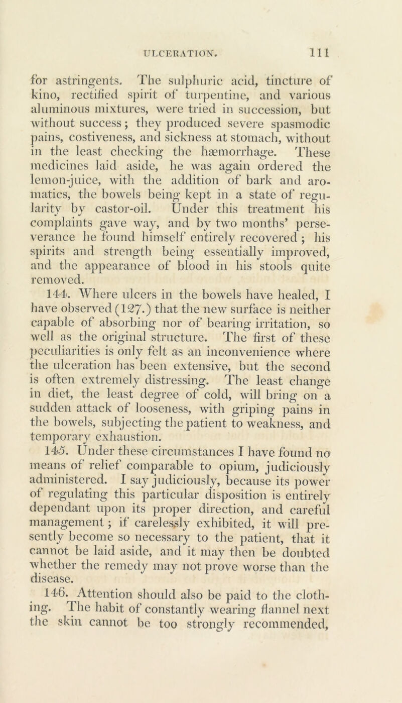 for astringents. The sulphuric acid, tincture of kino, rectified spirit of turpentine, and various aluminous mixtures, were tried in succession, but without success; they produced severe spasmodic pains, costiveness, and sickness at stomach, without in the least checking the haemorrhage. These medicines laid aside, he was again ordered the lemon-juice, with the addition of bark and aro- matics, the bowels being kept in a state of regu- larity by castor-oil. Under this treatment his complaints gave way, and by two months’ perse- verance he found himself entirely recovered ; his spirits and strength being essentially improved, and the appearance of blood in his stools quite removed. 144*. Where ulcers in the bowels have healed, I have observed (127-) that the new surface is neither capable of absorbing nor of bearing irritation, so well as the original structure. The first of these peculiarities is only felt as an inconvenience where the ulceration has been extensive, but the second is often extremely distressing. The least change in diet, the least degree of cold, will bring on a sudden attack of looseness, with griping pains in the bowels, subjecting the patient to weakness, and temporary exhaustion. 145. Under these circumstances I have found no means of relief comparable to opium, judiciously administered. I say judiciously, because its power of regulating this particular disposition is entirely dependant upon its proper direction, and careful management; if carelessly exhibited, it will pre- sently become so necessary to the patient, that it cannot be laid aside, and it may then be doubted whether the remedy may not prove worse than the disease. 14G. Attention should also be paid to the cloth- ing. The habit of constantly wearing flannel next the skin cannot be too strongly recommended.