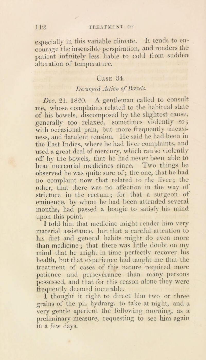 especially in this variable climate. It tends to en- courage the insensible perspiration, and renders the patient infinitely less liable to cold from sudden alteration of temperature. Case 34. Deranged Action of Bonds. Dec. 21, 1820. A gentleman called to consult me, whose complaints related to the habitual state of his bowels, discomposed by the slightest cause, generally too relaxed, sometimes violently so; with occasional pain, but more frequently uneasi- ness, and flatulent tension, lie said he had been in the East Indies, where he had liver complaints, and used a great deal of mercury, which ran so violently off' by the bowels, that he had never been able to bear mercurial medicines since. Two things he observed he was quite sure of; the one, that he had no complaint now that related to the liver; the other, that there was no affection in the way of stricture in the rectum; for that a surgeon of eminence, by whom he had been attended several months, had passed a bougie to satisfy his mind upon this point. I told him that medicine might render him very material assistance, but that a careful attention to his diet and general habits might do even more than medicine ; that there was little doubt on my mind that he might in time perfectly recover his health, but that experience had taught me that the treatment of cases of this nature required more patience and perseverance than many persons possessed, and that for this reason alone they were frequently deemed incurable. 1 thought it right to direct him two or three grains of the pil. hydrarg. to take at night, and a very gentle aperient the following morning, as a preliminary measure, requesting to see him again in a few days.