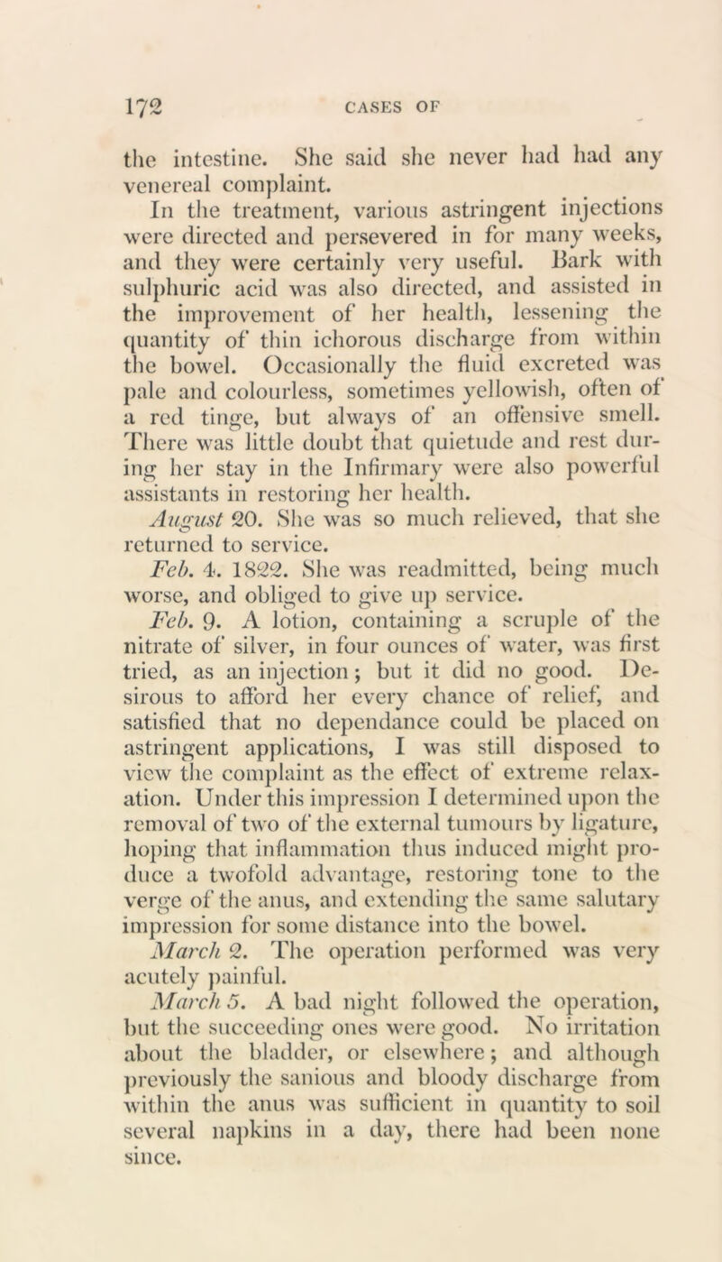 the intestine. She said she never had had any venereal complaint. In the treatment, various astringent injections were directed and persevered in for many weeks, and they were certainly very useful. Bark with sulphuric acid was also directed, and assisted in the improvement of her health, lessening the quantity of thin ichorous discharge from within the bowel. Occasionally the fluid excreted was pale and colourless, sometimes yellowish, often of a red tinge, but always of an offensive smell. There was little doubt that quietude and rest dur- ing her stay in the Infirmary were also powerful assistants in restoring her health. August 20. She was so much relieved, that she returned to service. Feb. 4. 1822. She was readmitted, being much worse, and obliged to give up service. Feb. 9. A lotion, containing a scruple of the nitrate of silver, in four ounces of water, was first tried, as an injection ; but it did no good. De- sirous to afford her every chance of relief, and satisfied that no dependance could be placed on astringent applications, I was still disposed to view the complaint as the effect of extreme relax- ation. Under this impression I determined upon the removal of two of the external tumours by ligature, hoping that inflammation thus induced might pro- duce a twofold advantage, restoring tone to the verge of the anus, and extending the same salutary impression for some distance into the bowel. March 2. The operation performed was very acutely painful. March 5. A bad night followed the operation, but the succeeding ones were good. No irritation about the bladder, or elsewhere; and although previously the sanious and bloody discharge from within the anus was sufficient in quantity to soil several napkins in a day, there had been none since.