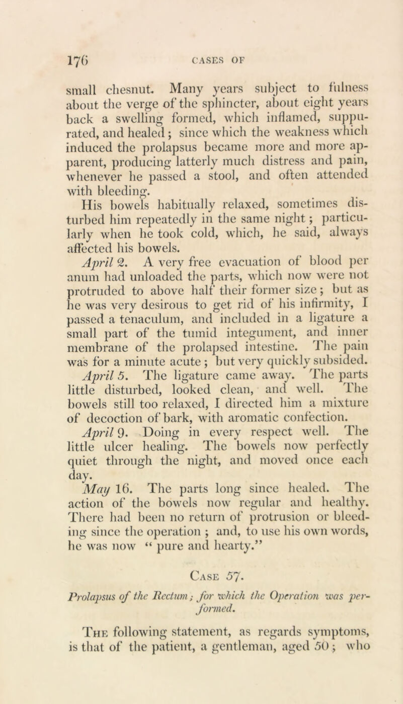 small chesnut. Many years subject to fulness about the verge of the sphincter, about eight years back a swelling formed, which inflamed, suppu- rated, and healed ; since which the weakness which induced the prolapsus became more and more ap- parent, producing latterly much distress and pain, whenever he passed a stool, and often attended with bleeding. His bowels habitually relaxed, sometimes dis- turbed him repeatedly in the same night; particu- larly when he took cold, which, he said, always affected his bowels. April 2. A very free evacuation of blood per anum had unloaded the parts, which now were not protruded to above half their former size; but as he was very desirous to get rid of his infirmity, I passed a tenaculum, and included in a ligature a small part of the tumid integument, and inner membrane of the prolapsed intestine. The pain was for a minute acute ; but very quickly subsided. April 5. The ligature came away. The parts little disturbed, looked clean, and well. The bowels still too relaxed, I directed him a mixture of decoction of bark, with aromatic confection. April 9. Doing in every respect well. The little ulcer healing. The bowels now perfectly quiet through the night, and moved once each day. May 16. The parts long since healed. The action of the bowels now regular and healthy. There had been no return of protrusion or bleed- ing since the operation ; and, to use his own words, he was now “ pure and hearty.” Case 57. Prolapsus of the Rectumfor which the Operation was per- formed. The following statement, as regards symptoms, is that of the patient, a gentleman, aged 50 ; who