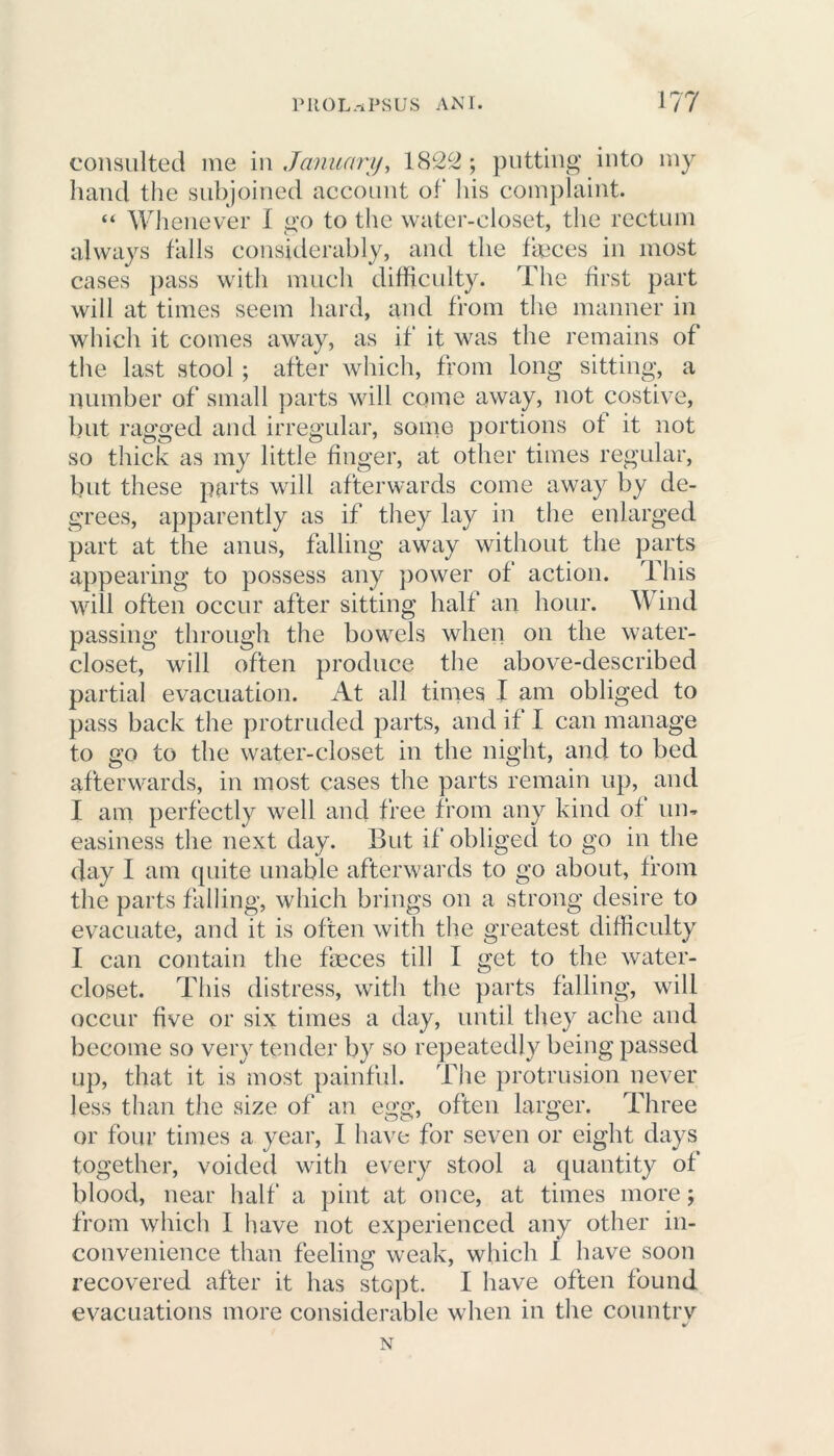 consulted me in January, 1822 ; putting into my hand the subjoined account of his complaint. “ Whenever I go to the water-closet, the rectum always falls considerably, and the fmces in most cases pass with much difficulty. The first part will at times seem hard, and from the manner in which it comes away, as if it was the remains of the last stool ; after which, from long sitting, a number of small parts will come away, not costive, but ragged and irregular, some portions of it not so thick as my little finger, at other times regular, but these parts will afterwards come away by de- grees, apparently as if they lay in the enlarged part at the anus, falling away without the parts appearing to possess any power of action. This will often occur after sitting half an hour. Wind passing through the bowels when on the water- closet, will often produce the above-described partial evacuation. At all times I am obliged to pass back the protruded parts, and if I can manage to go to the water-closet in the night, and to bed afterwards, in most cases the parts remain up, and I am perfectly well and free from any kind of un- easiness the next day. But if obliged to go in the day I am quite unable afterwards to go about, from the parts falling, which brings on a strong desire to evacuate, and it is often with the greatest difficulty I can contain the fmces till I get to the water- closet. This distress, with the parts falling, will occur five or six times a day, until they ache and become so very tender by so repeatedly being passed up, that it is most painful. The protrusion never less than the size of an egg, often larger. Three or four times a year, I have for seven or eight days together, voided with every stool a quantity of blood, near half a pint at once, at times more; from which I have not experienced any other in- convenience than feeling weak, which 1 have soon recovered after it has stopt. I have often found evacuations more considerable when in the countrv N
