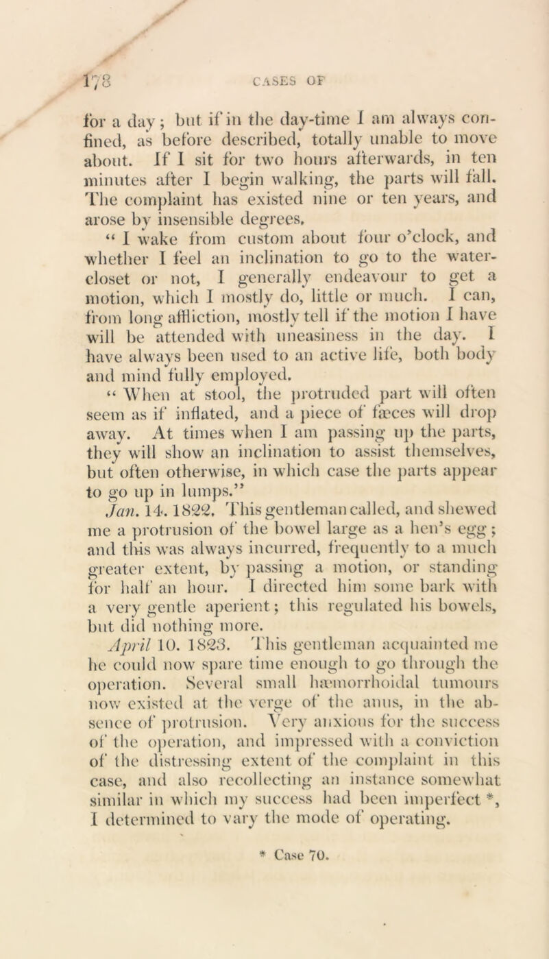 for a day; but if in the day-time 1 am always con- fined, as before described, totally unable to move about. If I sit for two hours afterwards, in ten minutes after I begin walking, the parts will fall. The complaint has existed nine or ten years, and arose by insensible degrees, “ I wake from custom about four o’clock, and whether I feel an inclination to go to the water- closet or not, I generally endeavour to get a motion, which I mostly do, little or much. I can, from long affliction, mostly tell if the motion I have will be attended with uneasiness in the day. I have always been used to an active life, both body and mind fully employed. “ When at stool, the protruded part will often seem as if inflated, and a piece of fasces will drop away. At times when 1 am passing up the parts, they will show an inclination to assist themselves, but often otherwise, in which case the parts appear to go up in lumps.” Jcin. 14.1822, This gentleman called, and shewed me a protrusion of the bowel large as a hen’s egg; and tlris was always incurred, frequently to a much greater extent, by passing a motion, or standing for half an hour. I directed him some bark with a very gentle aperient; this regulated his bowels, but did nothing more. April 10. 1828. 't his gentleman acquainted me he could now spare time enough to go through the operation. Several small hmmorrhoidal tumours now existed at the verge of the anus, in the ab- sence of protrusion. Very anxious for the success of the operation, and impressed with a conviction of the distressing extent of the complaint in this case, and also recollecting an instance somewhat similar in which my success had been imperfect *, I determined to vary the mode of operating.