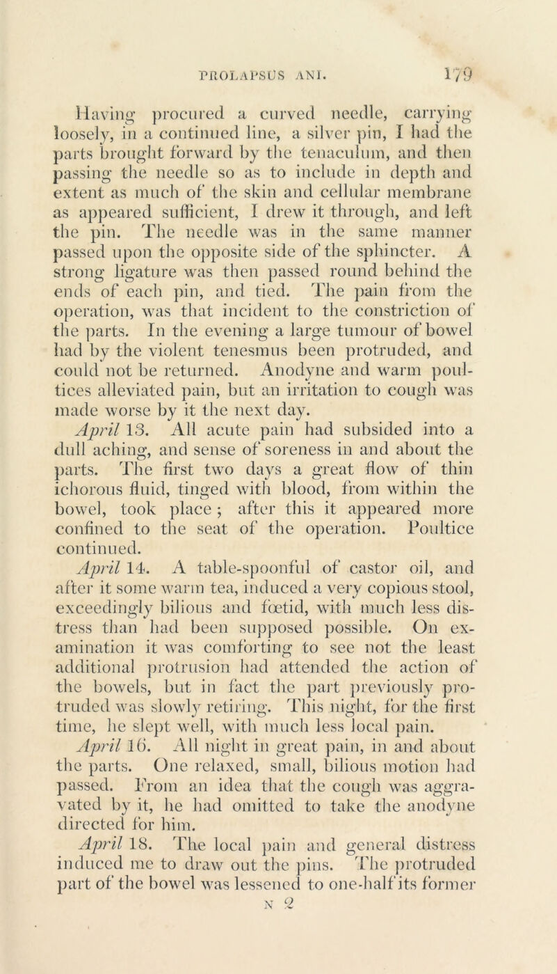 Having procured a curved needle, carrying loosely, in a continued line, a silver pin, I had the parts brought forward by the tenaculum, and then passing the needle so as to include in depth and extent as much of the skin and cellular membrane as appeared sufficient, I drew it through, and left the pin. The needle was in the same manner passed upon the opposite side of the sphincter. A strong ligature was then passed round behind the ends of each pin, and tied. The pain from the operation, was that incident to the constriction of the parts. In the evening a large tumour of bowel had by the violent tenesmus been protruded, and could not be returned. Anodyne and warm poul- tices alleviated pain, but an irritation to cough was made worse by it the next day. April 13. All acute pain had subsided into a dull aching, and sense of soreness in and about the parts. The first two days a great flow of thin ichorous fluid, tinged with blood, from within the bowel, took place ; after this it appeared more confined to the seat of the operation. Poultice continued. April 14. A table-spoonful of castor oil, and after it some warm tea, induced a very copious stool, exceedingly bilious and foetid, with much less dis- tress than had been supposed possible. On ex- amination it was comforting to see not the least additional protrusion had attended the action of the bowels, but in fact the part previously pro- truded was slowly retiring. This night, for the first time, he slept well, with much less local pain. April l(i. All night in great pain, in and about the parts. One relaxed, small, bilious motion had passed. From an idea that the cough was aggra- vated by it, he had omitted to take the anodyne directed for him. April 18. The local pain and general distress induced me to draw out the pins. The protruded part of the bowel was lessened to one-half its former