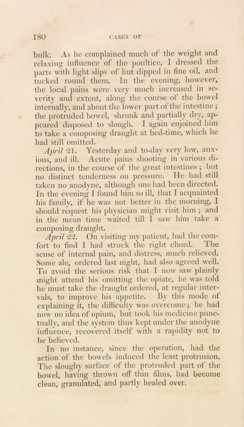 bulk. As he complained much of the weight and relaxing influence of the poultice, I dressed the parts with light slips of lint dipped in fine oil, and tucked round them. In the evening, however, the local pains were very much increased in se- verity and extent, along the course of the bowel internally, and about the lower part of the intestine ; the protruded bowel, shrunk and partially dry, ap- peared disposed to slough. I again enjoined him to take a composing draught at bed-time, which he had still omitted. April 21. Yesterday and to-day very low, anx- ious, and ill. Acute pains shooting in various di- rections, in the course of the great intestines ; but no distinct tenderness on pressure. He had still taken no anodyne, although one had been directed. In the evening I found him so ill, that I acquainted his family, if he was not better in the morning, I should request his physician might visit him ; and in the mean time waited till I saw him take a composing draught. April 22. On visiting my patient, had the com- fort to find I had struck the right chord. The sense of internal pain, and distress, much relieved. Some ale, ordered last night, had also agreed well. To avoid the serious risk that I now saw plainly might attend his omitting the opiate, he was told he must take the draught ordered, at regular inter- vals, to improve his appetite. By this mode of explaining it, the difficulty was overcome ; he had now no idea of opium, but took his medicine punc- tually, and the system thus kept under the anodyne influence, recovered itself with a rapidity not to be believed. In no instance, since the operation, had the action of the bowels induced the least protrusion. The sloughy surface of the protruded part of the bowel, having thrown off thin films, had become clean, granulated, and partly healed over.
