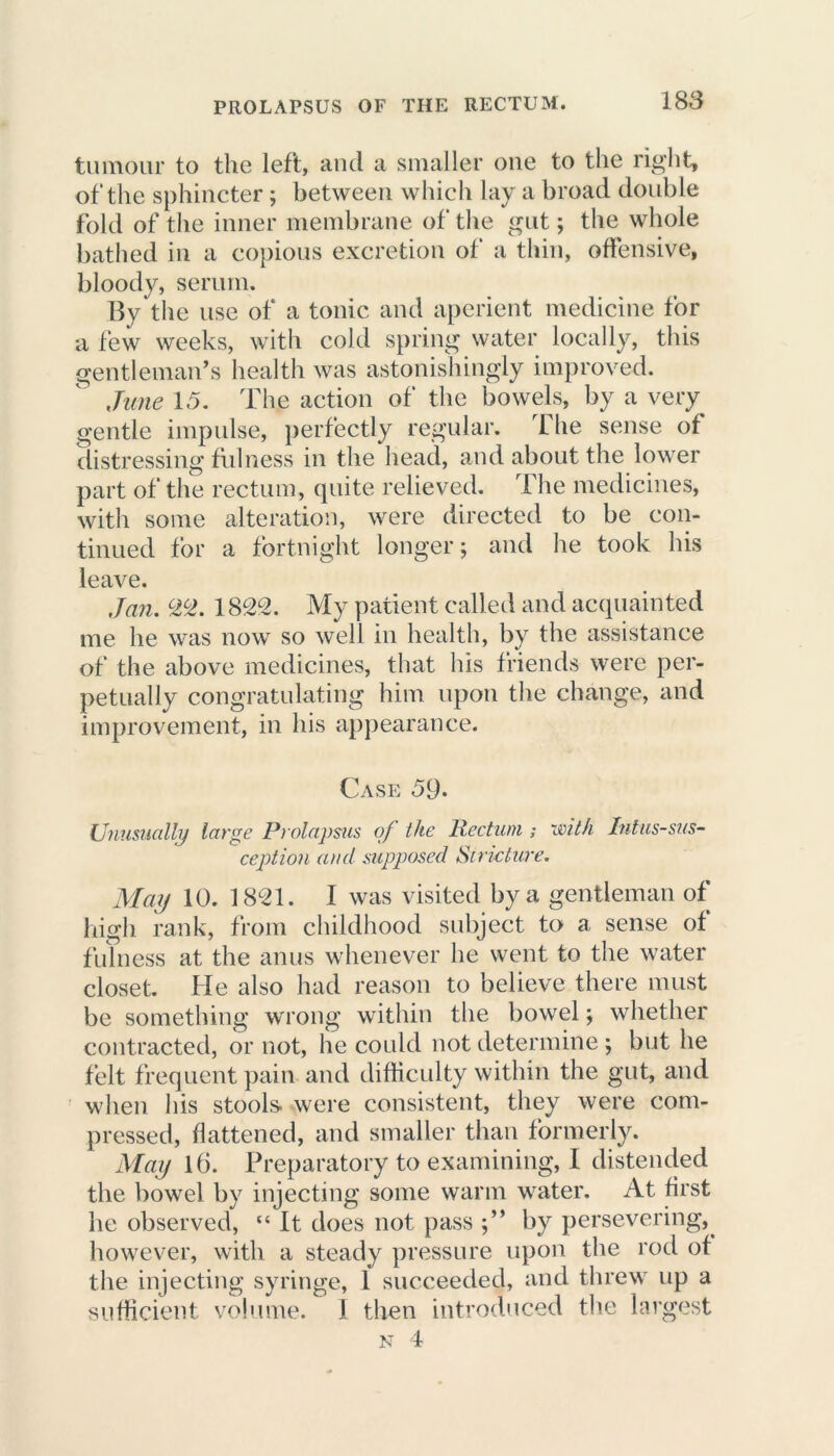 tumour to the left, and a smaller one to the right, of the sphincter; between which lay a broad double fold of the inner membrane of the gut; the whole bathed in a copious excretion of a thin, offensive, bloody, serum. By the use of a tonic and aperient medicine for a few weeks, with cold spring water locally, this gentleman’s health was astonishingly improved. June 15. The action of the bowels, by a very gentle impulse, perfectly regular. Lhe sense of distressing fulness in the head, and about the lower part of the rectum, quite relieved. The medicines, with some alteration, were directed to be con- tinued for a fortnight longer; and he took his leave. Jan. 22. 1822. My patient called and acquainted me lie was now so well in health, by the assistance of the above medicines, that his friends were per- petually congratulating him upon the change, and improvement, in his appearance. Case 59. Unusually large Prolapsus of the Rectum ; with Intus-sus- ception and supposed Stricture. May 10. 1821. I was visited by a gentleman of high rank, from childhood subject to a sense of fulness at the anus whenever he went to the water closet. He also had reason to believe there must be something wrong within the bowel; whether contracted, or not, he could not determine; but he felt frequent pain and difficulty within the gut, and when his stools- were consistent, they were com- pressed, flattened, and smaller than formerly. May 16. Preparatory to examining, I distended the bowel by injecting some warm water. At first he observed, “ It does not pass by persevering, however, with a steady pressure upon the rod of the injecting syringe, 1 succeeded, and threw up a sufficient volume. I then introduced the largest