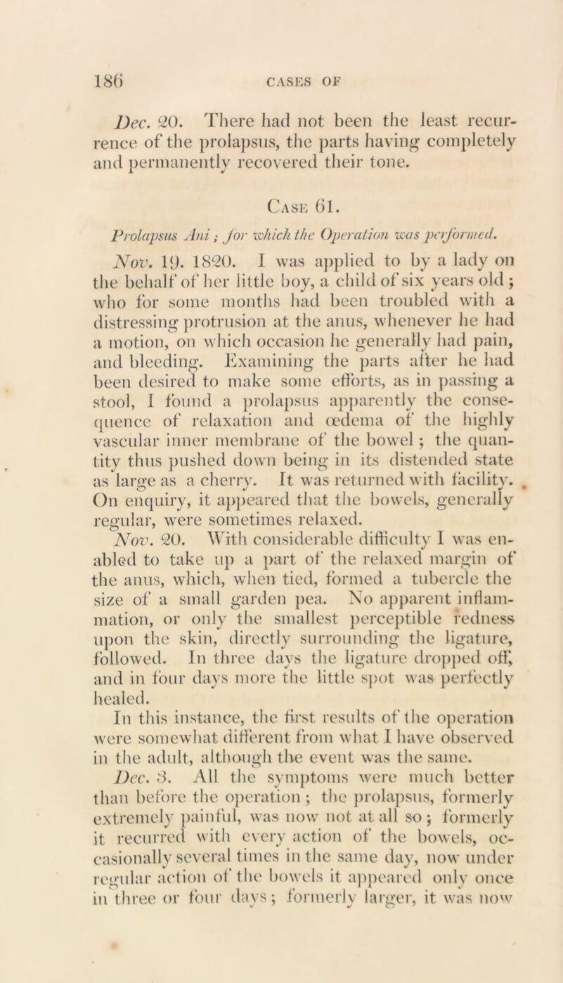 Dec. 20. There had not been the least recur- rence of the prolapsus, the parts having completely and permanently recovered their tone. Case 61. Prolapsus Ani; for which the Operation was performed. Nov. 19* 1820. 1 was applied to by a lady on the behalf of her little boy, a child of six years old; who for some months had been troubled with a distressing protrusion at the anus, whenever lie had a motion, on which occasion he generally had pain, and bleeding. Examining the parts after he had been desired to make some efforts, as in passing a stool, 1 found a prolapsus apparently the conse- quence of relaxation and oedema of the highly vascular inner membrane of the bowel; the quan- tity thus pushed down being in its distended state as laro’e as a cherry. It was returned with facility. On enquiry, it appeared that the bowels, generally regular, were sometimes relaxed. Nov. 20. With considerable difficulty 1 was en- abled to take up a part of the relaxed margin of the anus, which, when tied, formed a tubercle the size of a small garden pea. No apparent inflam- mation, or only the smallest perceptible redness upon the skin, directly surrounding the ligature, followed. In three days the ligature dropped off, and in four days more the little spot was perfectly healed. In this instance, the first results of the operation were somewhat different from what 1 have observed in the adult, although the event was the same. Dec. 3. All the symptoms were much better than before the operation ; the prolapsus, formerly extremely painful, was now not at all so; formerly it recurred with every action of the bowels, oc- casionally several times in the same day, now under regular action of the bowels it appeared only once in three or four days; formerly larger, it was now