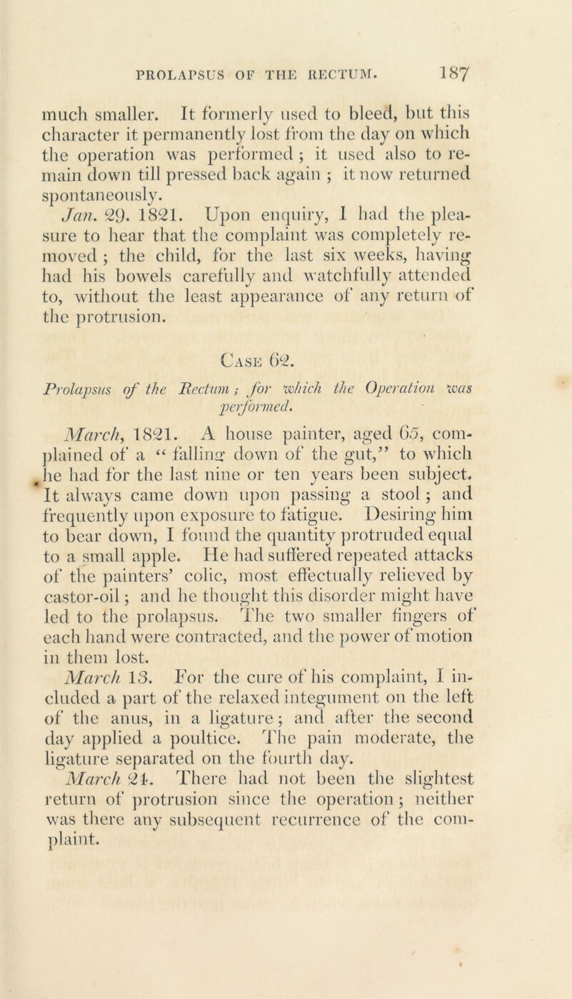 much smaller. It formerly used to bleed, but this character it permanently lost from the day on which the operation was performed ; it used also to re- main down till pressed back again ; it now returned spontaneously. Jan. 29. 1821. Upon enquiry, I had the plea- sure to hear that the complaint was completely re- moved ; the child, for the last six weeks, having had his bowels carefully and watchfully attended to, without the least appearance of any return of the protrusion. Case 62. Prolapsus of the Rectum; for which the Operation was performed. March, 1821. A house painter, aged 6.5, com- plained of a “ falling down of the gut,” to which Jie had for the last nine or ten years been subject. It always came down upon passing a stool ; and frequently upon exposure to fatigue. Desiring him to bear down, I found the quantity protruded equal to a small apple. He had suffered repeated attacks of the painters’ colic, most effectually relieved by castor-oil; and he thought this disorder might have led to the prolapsus. The two smaller fingers of each hand were contracted, and the power of motion in them lost. March 13. For the cure of his complaint, I in- cluded a part of the relaxed integument on the left of the anus, in a ligature; and after the second day applied a poultice. The pain moderate, the ligature separated on the fourth day. March 21. There had not been the slightest return of protrusion since the operation; neither was there any subsequent recurrence of the com- plaint.