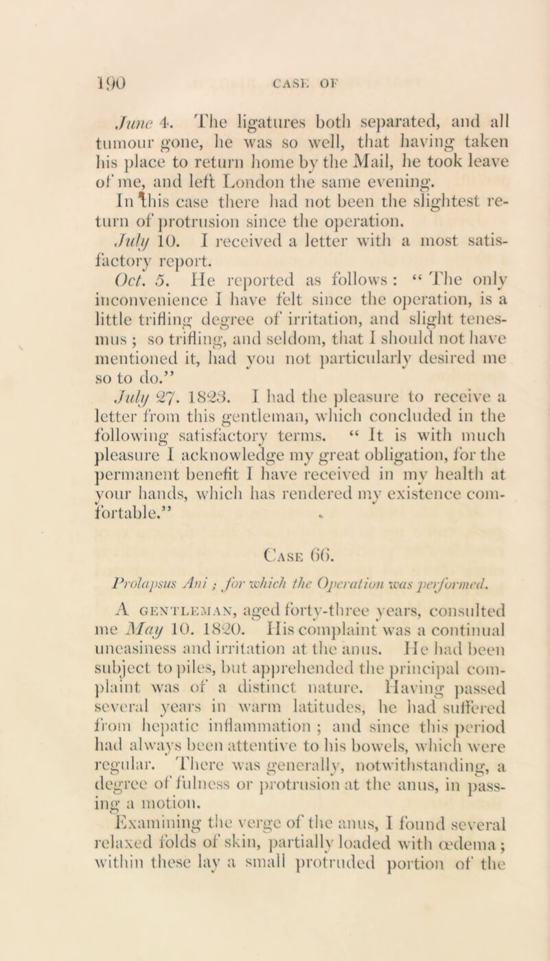 June 4. The ligatures both separated, and all tumour gone, lie was so well, that having taken his place to return home by the Mail, he took leave of me, and left London the same evening. In this case there had not been the slightest re- turn of protrusion since the operation. Jul/j 10. I received a letter with a most satis- factory report. Oct. 5. He reported as follows : “ The only inconvenience 1 have felt since the operation, is a little trifling degree of irritation, and slight tenes- n O n imis ; so trifling, and seldom, that I should not have mentioned it, had you not particularly desired me so to do.” July 27. 1823. I had the pleasure to receive a letter from this gentleman, which concluded in the following satisfactory terms. “ It is with much pleasure I acknowledge my great obligation, for the permanent benefit I have received in my health at your hands, which has rendered my existence com- fortable.” Case 66. Prolapsus Ani ; for which the Operation was performed. A gentleman, aged forty-three years, consulted * O J J me May 10. 1820. His complaint was a continual uneasiness and irritation at the anus. He had been subject to piles, but apprehended the principal com- plaint was of a distinct nature. Having passed several years in warm latitudes, he had suffered from hepatic inflammation ; and since this period had always been attentive to his bowels, which were Examining the verge of the anus, I found several relaxed folds of skin, partially loaded with oedema; within these lay a small protruded portion of the