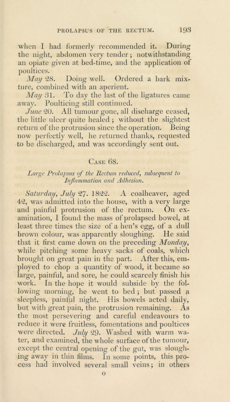 when I had formerly recommended it. During the night, abdomen very tender; notwithstanding an opiate given at bed-time, and the application of poultices. May 28. Doing well. Ordered a bark mix- ture, combined with an aperient. May 31. To day the last of the ligatures came away. Poulticing still continued. June 20. All tumour gone, all discharge ceased, the little ulcer quite healed ; without the slightest return of the protrusion since the operation. Being now perfectly well, he returned thanks, requested to be discharged, and was accordingly sent out. Case 68. Large Prolapsus of the Rectum reduced, subsequent to Jnflanimation and Adhesion. Saturday, July 27- 1822, A coalheaver, aged 42, was admitted into the house, with a very large and painful protrusion of the rectum. On ex- amination, I found the mass of prolapsed bowel, at least three times the size of a hen’s egg, of a dull brown colour, was apparently sloughing. He said that it first came down on the preceding Monday, while pitching some heavy sacks of coals, which brought on great pain in the part. After this, em- ployed to chop a quantity of wood, it became so large, painful, and sore, he could scarcely finish his work. In the hope it would subside by the fol- lowing morning, he went to bed ; but passed a sleepless, painful night. His bowels acted daily, but with great pain, the protrusion remaining. As the most persevering and careful endeavours to reduce it were fruitless, fomentations and poultices were directed. July 29- Washed with warm wa- ter, and examined, the whole surface of the tumour, except the central opening of the gut, was slough- ing away in thin films. In some points, this pro- cess had involved several small veins; in others o