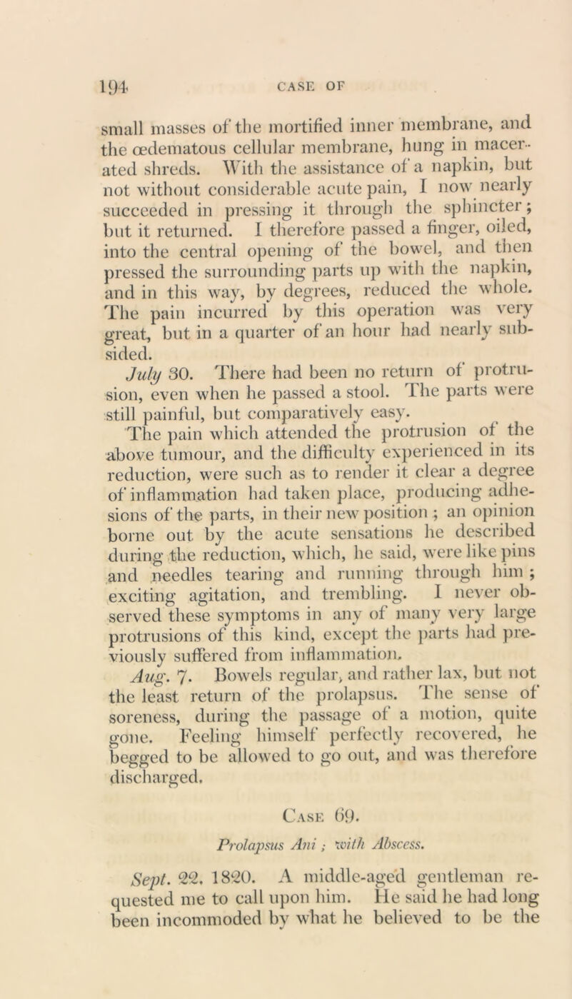 small masses of the mortified inner membrane, and the oedematous cellular membrane, hung in macer- ated shreds. With the assistance of a napkin, but not without considerable acute pain, I now nearly succeeded in pressing it through the sphincter; but it returned. I therefore passed a finger, oiled, into the central opening of the bowel, and then pressed the surrounding parts up with the napkin, and in this way, by degrees, reduced the whole. The pain incurred by this operation was veiy great, but in a quarter of an hour had nearly sub- sided. July 30. There had been no return of protru- sion, even when he passed a stool. 1 he parts were still painful, but comparatively easy. The pain which attended the protrusion of the above tumour, and the difficulty experienced in its reduction, were such as to render it clear a degree of inflammation had taken place, producing adhe- sions of the parts, in their new position ; an opinion borne out by the acute sensations he described during the reduction, which, he said, were like pins and needles tearing and running through him ; exciting agitation, and trembling. I never ob- served these symptoms in any of many very large protrusions of this kind, except the parts had pre- viously suffered from inflammation. Aug. 7. Bowels regular, and rather lax, but not the least return of the prolapsus. The sense of soreness, during the passage of a motion, quite gone. Feeling himself perfectly recovered, he begged to be allowed to go out, and was therefore discharged. Case 69. Prolapsus Ani ; with Abscess. Sept. 22. 1820. A middle-aged gentleman re- quested me to call upon him. He said he had long been incommoded by what he believed to be the