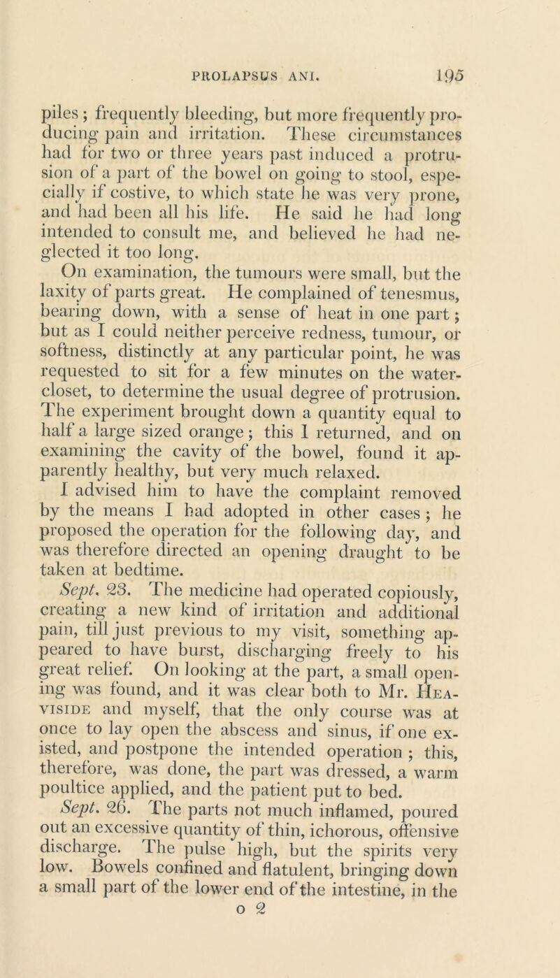 piles ; frequently bleeding, but more frequently pro- ducing pain and irritation. These circumstances had for two or three years past induced a protru- sion of a part of the bowel on going to stool, espe- cially if costive, to which state lie was very prone, and had been all his life. He said he had long intended to consult me, and believed he had ne- glected it too long. On examination, the tumours were small, but the laxity of parts great. He complained of tenesmus, bearing down, with a sense of heat in one part; but as I could neither perceive redness, tumour, or softness, distinctly at any particular point, he was requested to sit for a few minutes on the water- closet, to determine the usual degree of protrusion. The experiment brought down a quantity equal to half a large sized orange; this 1 returned, and on examining the cavity of the bowel, found it ap- parently healthy, but very much relaxed. I advised him to have the complaint removed by the means I had adopted in other cases ; he proposed the operation for the following day, and was therefore directed an opening draught to be taken at bedtime. Sept, 23. The medicine had operated copiously, creating a new kind of irritation and additional pain, till just previous to my visit, something ap- peared to have burst, discharging freely to his great relief On looking at the part, a small open- ing was found, and it was clear both to Mr. Hea- viside and myself, that the only course was at once to lay open the abscess and sinus, if one ex- isted, and postpone the intended operation ; this, therefore, was done, the part was dressed, a warm poultice applied, and the patient put to bed. Sept. 26. ihe parts not much inflamed, poured out an excessive quantity of thin, ichorous, offensive discharge. The pulse high, but the spirits very low. Bowels confined and flatulent, bringing down a small part of the lower end of the intestine, in the