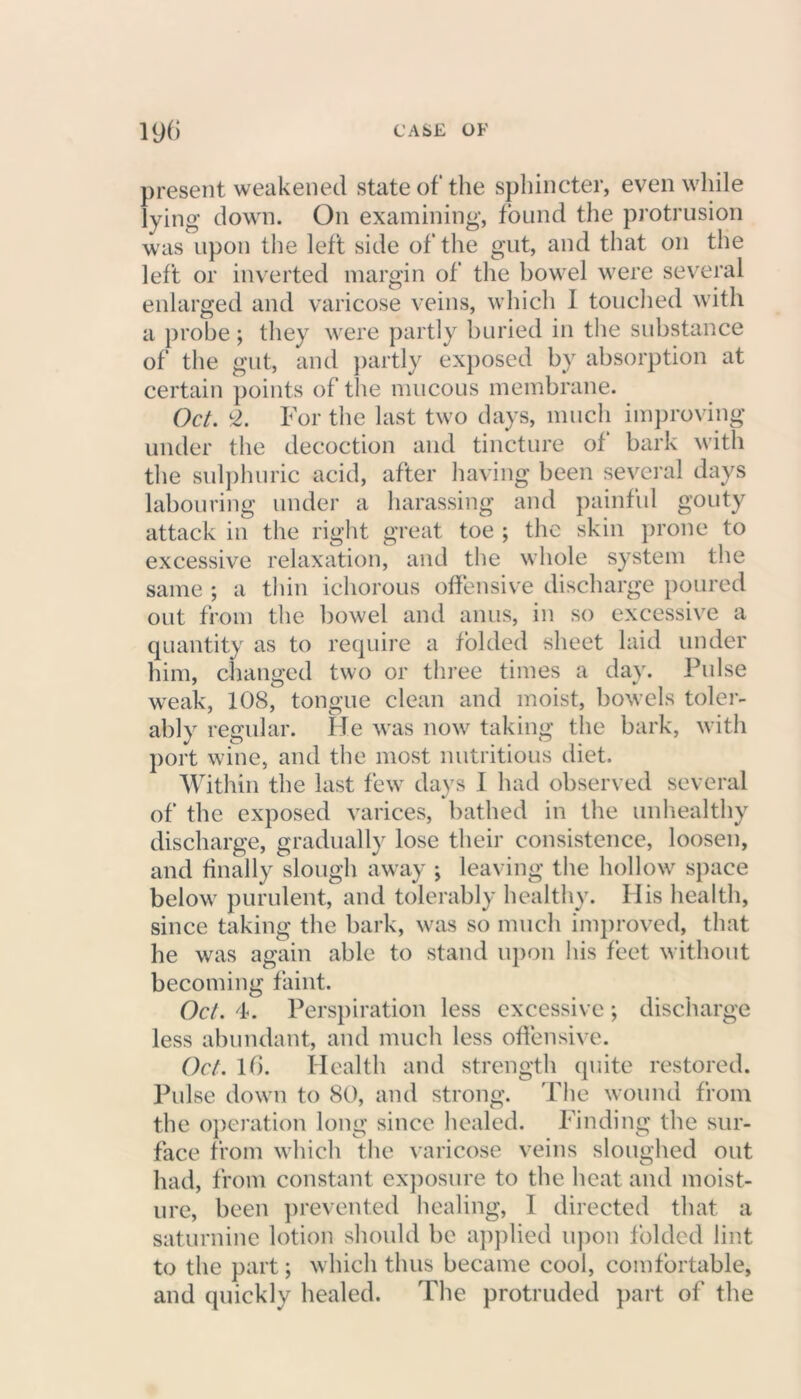 present weakened state of the sphincter, even while lying down. On examining, found the protrusion was upon the left side of the gut, and that on the left or inverted margin of the bowel were several enlarged and varicose veins, which 1 touched with a probe; they were partly buried in the substance of the gut, and partly exposed by absorption at certain points of the mucous membrane. Oct. £. For the last two days, much improving under the decoction and tincture of bark with the sulphuric acid, after having been several days labouring under a harassing and painful gouty attack in the right great toe ; the skin prone to excessive relaxation, and the whole system the same •, a thin ichorous offensive discharge poured out from the bowel and anus, in so excessive a quantity as to require a folded sheet laid under him, changed two or three times a day. Pulse weak, 108, tongue clean and moist, bowels toler- ably regular. He was now taking the bark, with port wine, and the most nutritious diet. Within the last few days I had observed several of the exposed varices, bathed in the unhealthy discharge, gradually lose their consistence, loosen, and finally slough away ; leaving the hollow space below purulent, and tolerably healthy. His health, since taking the bark, was so much improved, that he was again able to stand upon his feet without becoming faint. Oct. 4. Perspiration less excessive; discharge less abundant, and much less offensive. Oct. 16. Health and strength quite restored. Pulse down to 80, and strong. The wound from the operation long since healed. Finding the sur- face from which the varicose veins sloughed out had, from constant exposure to the heat and moist- ure, been prevented healing, I directed that a saturnine lotion should be applied upon folded lint to the part; which thus became cool, comfortable, and quickly healed. The protruded part of the