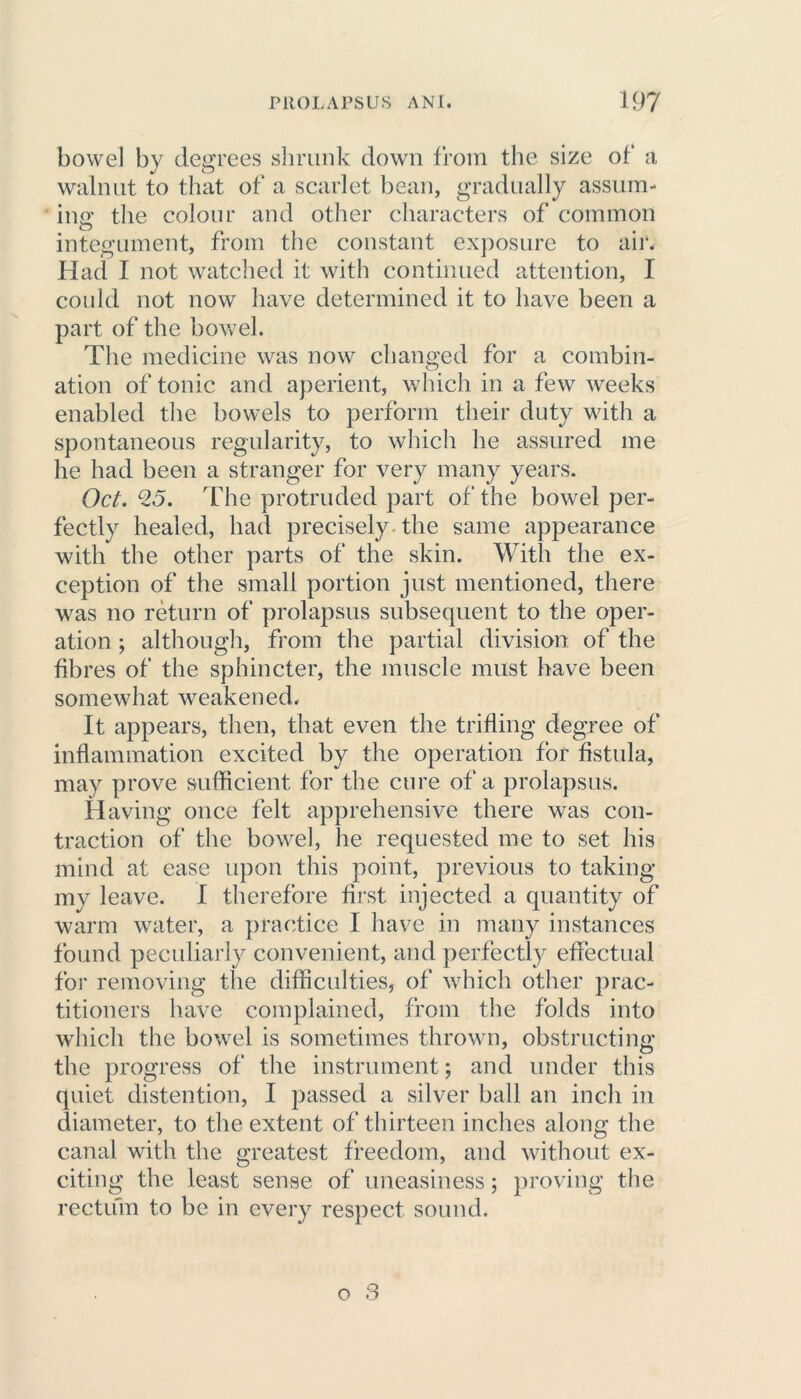 bowel by degrees shrunk down from the size of’ a walnut to that of a scarlet bean, gradually assum- ing the colour and other characters of common integument, from the constant exposure to air. Had I not watched it with continued attention, I could not now have determined it to have been a part of the bowel. The medicine was now changed for a combin- ation of tonic and aperient, which in a few weeks enabled the bowels to perform their duty with a spontaneous regularity, to which he assured me he had been a stranger for very many years. Oct. <25. The protruded part of the bowel per- fectly healed, had precisely the same appearance with the other parts of the skin. With the ex- ception of the small portion just mentioned, there was no return of prolapsus subsequent to the oper- ation ; although, from the partial division of the fibres of the sphincter, the muscle must have been somewhat weakened. It appears, then, that even the trifling degree of inflammation excited by the operation for fistula, may prove sufficient for the cure of a prolapsus. Having once felt apprehensive there was con- traction of the bowel, lie requested me to set his mind at ease upon this point, previous to taking my leave. I therefore first injected a quantity of warm water, a practice I have in many instances found peculiarly convenient, and perfectly effectual for removing the difficulties, of which other prac- titioners have complained, from the folds into which the bowel is sometimes thrown, obstructing the progress of the instrument; and under this quiet distention, I passed a silver ball an inch in diameter, to the extent of thirteen inches along the canal with the greatest freedom, and without ex- citing the least sense of uneasiness; proving the rectum to be in every respect sound.