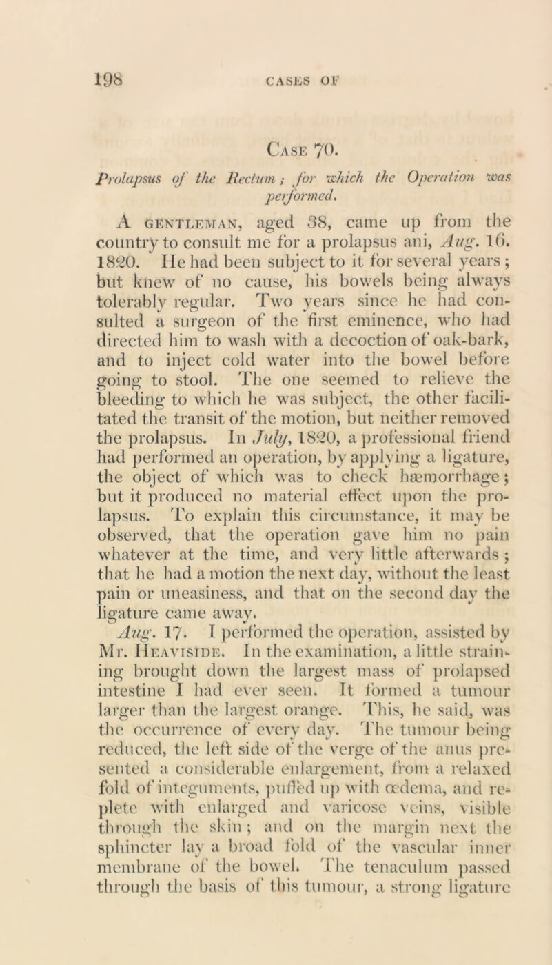 Case 79. Prolapsus of the Pedum; for which the Operation was performed. A gentleman, aged 38, came up from the country to consult me for a prolapsus ani, Aug. Hi. 1820. He had been subject to it for several years; but knew of no cause, his bowels being always tolerably regular. Two years since he had con- suited a surgeon of the first eminence, who had directed him to wash with a decoction of oak-bark, and to inject cold water into the bowel before going to stool. The one seemed to relieve the bleeding to which he was subject, the other facili- tated the transit of the motion, but neither removed the prolapsus. In July, 1820, a professional friend had performed an operation, by applying a ligature, the object of which was to check haemorrhage; but it produced no material effect upon the pro- lapsus. To explain this circumstance, it may be observed, that the operation gave him no pain whatever at the time, arid very little afterwards ; that he had a motion the next day, without the least pain or uneasiness, and that on the second day the ligature came away. Aug. 17. I performed the operation, assisted by Mr. Heaviside. In the examination, a little strain- ing brought down the largest mass of prolapsed intestine I had ever seen. It formed a tumour larger than the largest orange. This, he said, was the occurrence of every dav. The tumour being reduced, the left side of the verge of the anus pre- sented a considerable enlargement, from a relaxed fold of integuments, puffed up with oedema, and re- plete with enlarged and varicose veins, visible through the skin ; and on the margin next the sphincter lay a broad fold of the vascular inner membrane of the bowel. The tenaculum passed through the basis of this tumour, a strong ligature