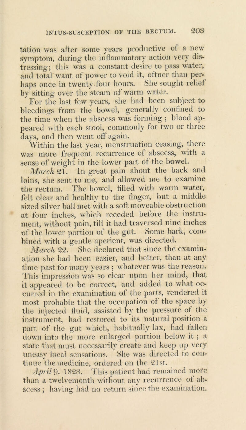 INTUS-SUSCEPTION OF THE RECTUM. 20 3 tation was after some years productive of a new symptom, during the inflammatory action very dis- tressing; this was a constant desire to pass water, and total want of power to void it, oftner than per- haps once in twenty-four hours. She sought relief by sitting over the steam of warm water. For the last few years, she had been subject to bleedings from the bowel, generally confined to the time when the abscess was forming ; blood ap- peared with each stool, commonly for two or three days, and then went off again. Within the last year, menstruation ceasing, there was more frequent recurrence of abscess, with a sense of weight in the lower part of the bowel. March 21. In great pain about the back and loins, she sent to me, and allowed me to examine the rectum. The bowel, filled with warm water, felt clear and healthy to the finger, but a middle sized silver ball met with a soft moveable obstruction at four inches, which receded before the instru- ment, without pain, till it had traversed nine inches of the lower portion of the gut. Some bark, com- bined with a gentle aperient, was directed. March 22. She declared that since the examin- ation she had been easier, and better, than at any time past for many years ; whatever was the reason., This impression was so clear upon her mind, that it appeared to be correct, and added to what oc- curred in the examination of the parts, rendered it most probable that the occupation of the space by the injected fluid, assisted by the pressure of the instrument, had restored to its natural position a part of the gut which, habitually lax, had fallen down into the more enlarged portion below it ; a state that must necessarily create and keep up very uneasy local sensations. She was directed to com tinue the medicine, ordered on the 21st. April 9. 1823. This patient had remained more than a twelvemonth without any recurrence of ab^ scess ; having had no return since the examination.