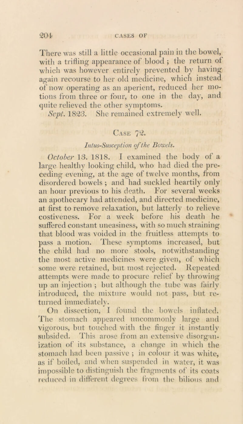 There was still a little occasional pain in the bowel, with a trifling appearance of blood ; the return of which was however entirely prevented by having again recourse to her old medicine, which instead of now operating as an aperient, reduced her mo- tions from three or four, to one in the day, and quite relieved the other symptoms. Sept. 1823. She remained extremely well. Case 7 Intus-Susception of the Bowels. October 13. 1818. I examined the body of a large healthy looking child, who had died the pre- ceding evening, at the age of twelve months, from disordered bowels ; and had suckled heartily only an hour previous to his death. For several weeks an apothecary had attended, and directed medicine, at first to remove relaxation, but latterly to relieve costiveness. For a week before his death he suffered constant uneasiness, with so much straining that blood was voided in the fruitless attempts to pass a motion. These symptoms increased, but the child had no more stools, notwithstanding the most active medicines were given, of which some were retained, but most rejected. Repeated attempts were made to procure relief by throwing up an injection ; but although the tube was fairly introduced, the mixture would not pass, but re- turned immediately. On dissection, 1 found the bowels inflated. The stomach appeared uncommonly large and vigorous, but touched with the finger it instantly subsided. This arose from an extensive disorgan- ization of its substance, a change in which the stomach had been passive ; in colour it was white, as if boiled, and when suspended in water, it was impossible to distinguish the fragments of its coats reduced in different degrees from the bilious and