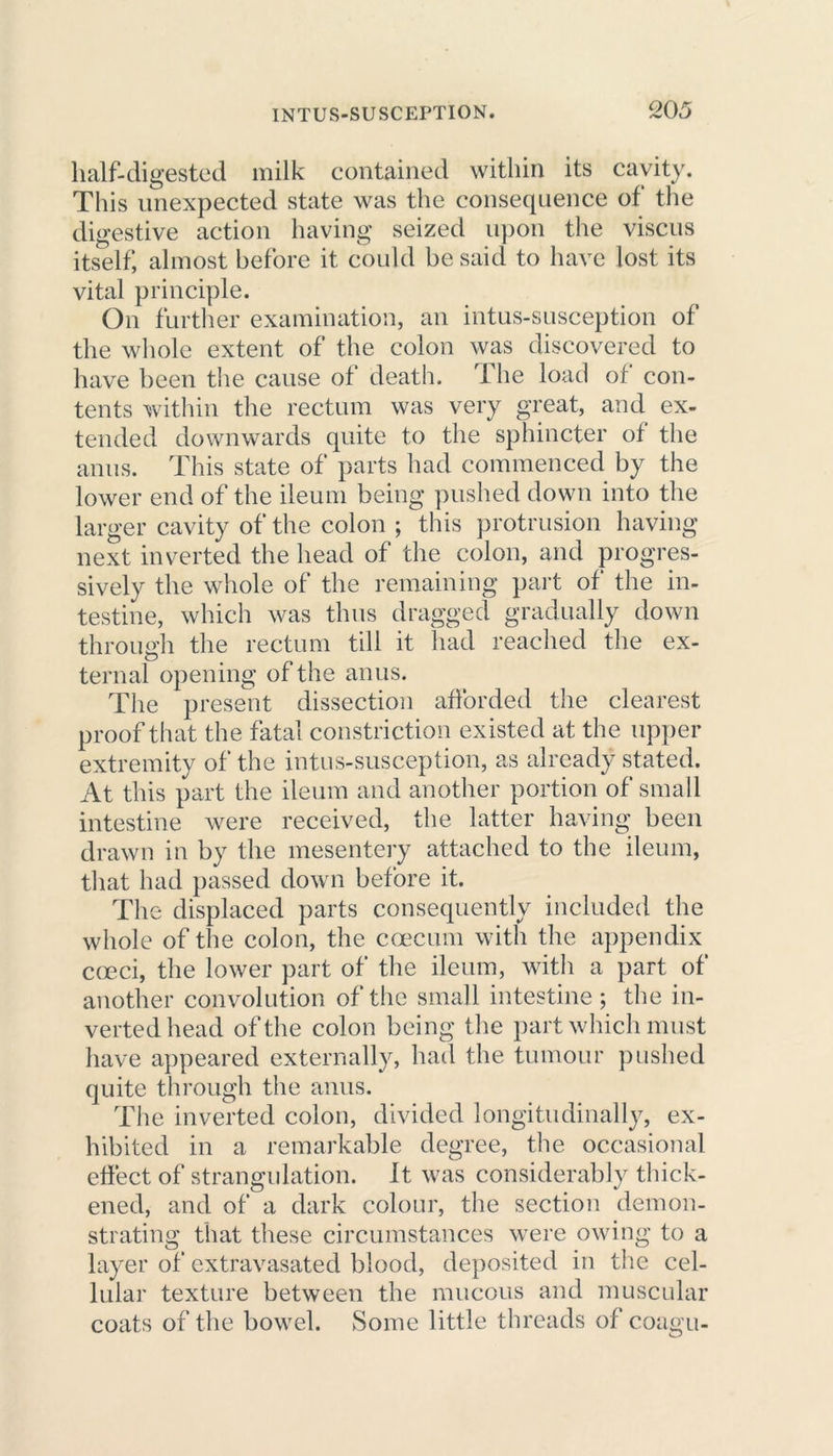 half-digested milk contained within its cavity. This unexpected state was the consequence of the digestive action having seized upon the viscus itself, almost before it could be said to have lost its vital principle. On further examination, an intus-susception of the whole extent of the colon was discovered to have been the cause of death. The load of con- tents within the rectum was very great, and ex- tended downwards quite to the sphincter of the anus. This state of parts had commenced by the lower end of the ileum being pushed down into the larger cavity of the colon ; this protrusion having- next inverted the head of the colon, and progres- sively the whole of the remaining part of the in- testine, which was thus dragged gradually down through the rectum till it had reached the ex- ternal opening of the anus. The present dissection afforded the clearest proof that the fatal constriction existed at the upper extremity of the intus-susception, as already stated. At this part the ileum and another portion of small intestine were received, the latter having been drawn in by the mesentery attached to the ileum, that had passed down before it. The displaced parts consequently included the whole of the colon, the caecum with the appendix cceci, the lower part of the ileum, with a part of another convolution of the small intestine ; the in- verted head of the colon being the part which must have appeared externally, had the tumour pushed quite through the anus. The inverted colon, divided longitudinally, ex- hibited in a remarkable degree, the occasional effect of strangulation. It was considerably thick- ened, and of a dark colour, the section demon- strating that these circumstances were owing to a layer of extravasated blood, deposited in the cel- lular texture between the mucous and muscular coats of the bowel. Some little threads of coagu-