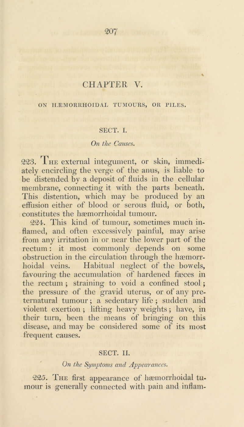 CHAPTER V. ON HEMORRHOIDAL TUMOURS, OR PILES. SECT. I. On the Causes. 223. 1 he external integument, or skin, immedi- ately encircling the verge of the anus, is liable to be distended by a deposit of fluids in the cellular membrane, connecting it with the parts beneath. This distention, which may be produced by an effusion either of blood or serous fluid, or both, constitutes the haemorrhoidal tumour. 224. This kind of tumour, sometimes much in- flamed, and often excessively painful, may arise from any irritation in or near the lower part of the rectum: it most commonly depends on some obstruction in the circulation through the haemorr- hoidal veins. Habitual neglect of the bowels, favouring the accumulation of hardened faeces in the rectum ; straining to void a confined stool; the pressure of the gravid uterus, or of any pre- ternatural tumour; a sedentary life ; sudden and violent exertion ; lifting heavy weights; have, in their turn, been the means of bringing on this disease, and may be considered some of its most frequent causes. SECT. II. On the Symptoms and Appearances. 225. The first appearance of haemorrhoidal tu- mour is generally connected with pain and inflam-